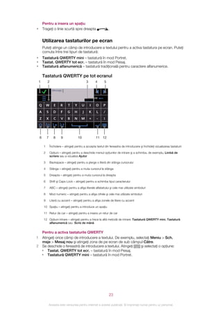 Pentru a insera un spaţiu
•       Trageţi o linie scurtă spre dreapta                       .


        Utilizarea tastaturilor pe ecran
        Puteţi atinge un câmp de introducere a textului pentru a activa tastatura pe ecran. Puteţi
        comuta între trei tipuri de tastatură:
•       Tastatură QWERTY mini – tastatură în mod Portret.
•       Tastat. QWERTY tot ecr. – tastatură în mod Peisaj.
•       Tastatură alfanumerică – tastatură tradiţională pentru caractere alfanumerice.

        Tastatură QWERTY pe tot ecranul
    1       2                                  3       4      5




    6       7      8     9              10             11 12

        1       Închidere – atingeţi pentru a accepta textul din fereastra de introducere şi închideţi vizualizarea tastaturii

        2       Opţiuni – atingeţi pentru a deschide meniul opţiunilor de intrare şi a schimba, de exemplu, Limbă de
                scriere sau a vizualiza Ajutor

        3       Backspace – atingeţi pentru a şterge o literă din stânga cursorului

        4       Stânga – atingeţi pentru a muta cursorul la stânga

        5       Dreapta – atingeţi pentru a muta cursorul la dreapta

        6       Shift şi Caps Lock – atingeţi pentru a schimba tipul caracterului

        7       ABC – atingeţi pentru a afişa literele alfabetului şi cele mai utilizate simboluri

        8       Mod numeric – atingeţi pentru a afişa cifrele şi cele mai utilizate simboluri

        9       Literă cu accent – atingeţi pentru a afişa zonele de litere cu accent

        10 Spaţiu – atingeţi pentru a introduce un spaţiu

        11 Retur de car – atingeţi pentru a insera un retur de car

        12 Opţiuni intrare – atingeţi pentru a trece la altă metodă de intrare: Tastatură QWERTY mini, Tastatură
           alfanumerică sau Scris de mână


  Pentru a activa tastaturile QWERTY
1 Atingeţi orice câmp de introducere a textului. De exemplu, selectaţi Meniu > Sch.
  msje > Mesaj nou şi atingeţi zona de pe ecran de sub câmpul Către.
2 Se deschide o fereastră de introducere a textului. Atingeţi   şi selectaţi o opţiune:
  • Tastat. QWERTY tot ecr. – tastatură în mod Peisaj.
  • Tastatură QWERTY mini – tastatură în mod Portret.




                                                                  23

                Aceasta este versiunea pentru Internet a acestei publicaţii. © Imprimaţi numai pentru uz personal.
 