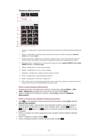 Tastatura alfanumerică
    1
    2

    3



    4
    5

    6

    7

    8
    9
10

         1   Închidere – atingeţi pentru a accepta textul din fereastra de introducere şi închideţi vizualizarea tastaturii pe
             ecran

         2   Opţiuni – atingeţi pentru a deschide meniul opţiunilor de intrare şi a schimba, de exemplu, Limbă de
             scriere sau a vizualiza Ajutor

         3   Indicator intrare text – atingeţi pentru a deschide o fereastră popup, în care puteţi activa sau dezactiva
             modul de intrare Text predictiv, schimba tipul caracterelor şi comuta între modurile literal şi numeric

         4   Metode de intrare – atingeţi pentru a comuta la altă metodă de intrare: Tastatură QWERTY mini, Tastat.
             QWERTY tot ecr. sau Scris de mână

         5   Stânga – atingeţi pentru a muta cursorul la stânga

         6   Dreapta – atingeţi pentru a muta cursorul la dreapta

         7   Backspace – atingeţi pentru a şterge o literă din stânga cursorului

         8   Simbol – atingeţi pentru a deschide tabelul simbolurilor

         9   Spaţiu – atingeţi pentru a introduce un spaţiu sau 0

         10 Shift – atingeţi pentru a schimba tipul caracterelor, pentru a activa sau a dezactiva modul de intrare Text
            predictiv şi a comuta între modurile alfabetice şi modul numeric


        Pentru a activa tastatura alfanumerică
1       Atingeţi orice câmp de introducere a textului. De exemplu, selectaţi Meniu > Sch.
        msje > Mesaj nou şi atingeţi zona de pe ecran de sub câmpul Către.
2       Apare o fereastră de introducere a textului. Atingeţi   şi selectaţi Tastatură
        alfanumerică.

        Pentru a introduce text utilizând metoda Text predictiv
1       Dacă         nu se afişează în indicatorul de introducere a textului, atingeţi şi selectaţi
        Activare text predictiv.
2       Apăsaţi fiecare tastă o singură dată, chiar dacă litera dorită nu este prima literă de
        pe acea tastă. De exemplu, pentru a scrie cuvântul „Jane”, atingeţi 5 pentru J,
          2 pentru a, 6 pentru n şi 3 pentru e. Scrieţi tot cuvântul înainte de a vă uita
        la sugestii.
3       Pentru a vizualiza mai multe sugestii de cuvinte, atingeţi cuvântul subliniat. Selectaţi
        un cuvânt.
4       Pentru a adăuga un spaţiu, atingeţi 0 .
5       Pentru a adăuga simboluri şi semne de punctuaţie, atingeţi *+ .




                                                              24

             Aceasta este versiunea pentru Internet a acestei publicaţii. © Imprimaţi numai pentru uz personal.
 