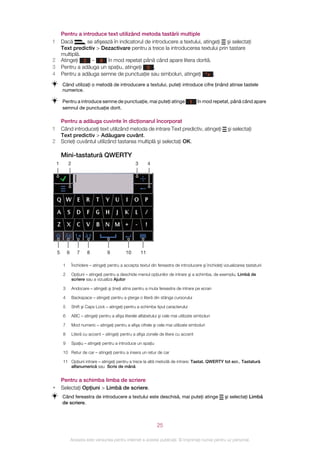 Pentru a introduce text utilizând metoda tastării multiple
1       Dacă       se afişează în indicatorul de introducere a textului, atingeţi şi selectaţi
        Text predictiv > Dezactivare pentru a trece la introducerea textului prin tastare
        multiplă.
2       Atingeţi 2 – 9 în mod repetat până când apare litera dorită.
3       Pentru a adăuga un spaţiu, atingeţi 0 .
4       Pentru a adăuga semne de punctuaţie sau simboluri, atingeţi *+ .
        Când utilizaţi o metodă de introducere a textului, puteţi introduce cifre ţinând atinse tastele
        numerice.

        Pentru a introduce semne de punctuaţie, mai puteţi atinge                     1   în mod repetat, până când apare
        semnul de punctuaţie dorit.

        Pentru a adăuga cuvinte în dicţionarul încorporat
1       Când introduceţi text utilizând metoda de intrare Text predictiv, atingeţi                        şi selectaţi
        Text predictiv > Adăugare cuvânt.
2       Scrieţi cuvântul utilizând tastarea multiplă şi selectaţi OK.

        Mini-tastatură QWERTY
    1       2                                         3        4




    5       6      7     8           9          10        11

        1       Închidere – atingeţi pentru a accepta textul din fereastra de introducere şi închideţi vizualizarea tastaturii

        2       Opţiuni – atingeţi pentru a deschide meniul opţiunilor de intrare şi a schimba, de exemplu, Limbă de
                scriere sau a vizualiza Ajutor

        3       Andocare – atingeţi şi ţineţi atins pentru a muta fereastra de intrare pe ecran

        4       Backspace – atingeţi pentru a şterge o literă din stânga cursorului

        5       Shift şi Caps Lock – atingeţi pentru a schimba tipul caracterului

        6       ABC – atingeţi pentru a afişa literele alfabetului şi cele mai utilizate simboluri

        7       Mod numeric – atingeţi pentru a afişa cifrele şi cele mai utilizate simboluri

        8       Literă cu accent – atingeţi pentru a afişa zonele de litere cu accent

        9       Spaţiu – atingeţi pentru a introduce un spaţiu

        10 Retur de car – atingeţi pentru a insera un retur de car

        11 Opţiuni intrare – atingeţi pentru a trece la altă metodă de intrare: Tastat. QWERTY tot ecr., Tastatură
           alfanumerică sau Scris de mână


        Pentru a schimba limba de scriere
•       Selectaţi Opţiuni > Limbă de scriere.
        Când fereastra de introducere a textului este deschisă, mai puteţi atinge                       şi selectaţi Limbă
        de scriere.



                                                                   25

                Aceasta este versiunea pentru Internet a acestei publicaţii. © Imprimaţi numai pentru uz personal.
 