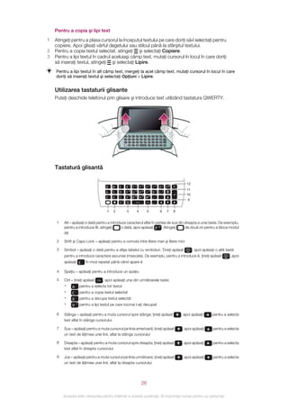 Pentru a copia şi lipi text
1   Atingeţi pentru a plasa cursorul la începutul textului pe care doriţi să‑l selectaţi pentru
    copiere. Apoi glisaţi vârful degetului sau stiloul până la sfârşitul textului.
2   Pentru a copia textul selectat, atingeţi şi selectaţi Copiere.
3   Pentru a lipi textul în cadrul aceluiaşi câmp text, mutaţi cursorul în locul în care doriţi
    să inseraţi textul, atingeţi şi selectaţi Lipire.
    Pentru a lipi textul în alt câmp text, mergeţi la acel câmp text, mutaţi cursorul în locul în care
    doriţi să inseraţi textul şi selectaţi Opţiuni > Lipire.


    Utilizarea tastaturii glisante
    Puteţi deschide telefonul prin glisare şi introduce text utilizând tastatura QWERTY.




                                                       Q       W   E       R
                                                                                    1
                                                                                        T
                                                                                            2
                                                                                                Y 3     U      *       I
                                                                                                                           +
                                                                                                                                   O
                                                                                                                                       /
                                                                                                                                           P
                                                                                                                                               @

                                                                                    4               6                                  )
                                                       A       S   D       F            G 5     H       J #            K (         L

                                                       Z       X   C       V
                                                                                    7
                                                                                        B
                                                                                            8
                                                                                                N
                                                                                                    9
                                                                                                        M
                                                                                                                   0   ,       ;
                                                                                                                                   .   :

                                                                       !                                                       -
                                                                               Sym
                                                                               au
                                                                                                            Ctrl       ,




    Tastatură glisantă

                                                                                                                                                              12
                                      Q    W   E           R1 T            2
                                                                                        Y 3 U * I + O / P@
                                                                                                                                                              11
                                      A    S   D           F   4
                                                                   G       5
                                                                                        H   6
                                                                                                    J       #
                                                                                                                           K ( L )
                                                                                                                                                              10
                                      Z    X   C           V   7
                                                                   B       8
                                                                                        N   9
                                                                                                    M       0              ,       ;       .   :
                                                                                                                                                               9
                                                   !       Sym
                                                           au
                                                                                                    Ctrl                   ,       -


                                       1   2               3                   4                        5                                  6       7   8


     1   Alt – apăsaţi o dată pentru a introduce caracterul aflat în partea de sus din dreapta a unei taste. De exemplu,
         pentru a introduce @, atingeţi       o dată, apoi apăsaţi P @ . Atingeţi      de două ori pentru a bloca modul
         Alt

     2   Shift şi Caps Lock – apăsaţi pentru a comuta între litere mari şi litere mici

     3   Simbol – apăsaţi o dată pentru a afişa tabelul cu simboluri. Ţineţi apăsat                                                                           Sym
                                                                                                                                                              au    , apoi apăsaţi o altă tastă
         pentru a introduce caractere ascunse (mascate). De exemplu, pentru a introduce ê, ţineţi apăsat                                                                                Sym
                                                                                                                                                                                         au   , apoi
         apăsaţi E       în mod repetat până când apare ê

     4   Spaţiu – apăsaţi pentru a introduce un spaţiu

     5   Ctrl – ţineţi apăsat Ctrl , apoi apăsaţi una din următoarele taste:
         •     A pentru a selecta tot textul
         •    C       pentru a copia textul selectat
         •    X       pentru a decupa textul selectat
         •    V   7   pentru a lipi textul pe care tocmai l-aţi decupat

     6   Stânga – apăsaţi pentru a muta cursorul spre stânga; ţineţi apăsat                                                                                , apoi apăsaţi        pentru a selecta
         text aflat în stânga cursorului

     7   Sus – apăsaţi pentru a muta cursorul pe linia anterioară; ţineţi apăsat                                                                           , apoi apăsaţi        pentru a selecta
         un text de lăţimea unei linii, aflat la stânga cursorului

     8   Dreapta – apăsaţi pentru a muta cursorul spre dreapta; ţineţi apăsat                                                                              , apoi apăsaţi        pentru a selecta
         text aflat în dreapta cursorului

     9   Jos – apăsaţi pentru a muta cursorul pe linia următoare; ţineţi apăsat                                                                            , apoi apăsaţi        pentru a selecta
         un text de lăţimea unei linii, aflat la dreapta cursorului




                                                                                            26

         Aceasta este versiunea pentru Internet a acestei publicaţii. © Imprimaţi numai pentru uz personal.
 