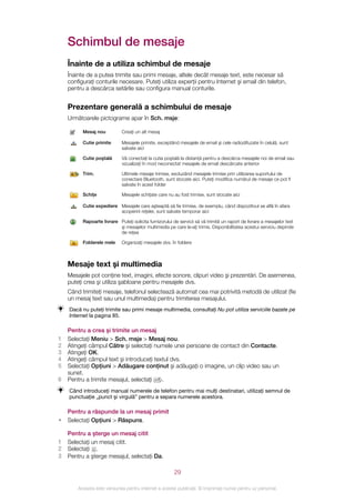 Schimbul de mesaje
    Înainte de a utiliza schimbul de mesaje
    Înainte de a putea trimite sau primi mesaje, altele decât mesaje text, este necesar să
    configuraţi conturile necesare. Puteţi utiliza experţii pentru Internet şi email din telefon,
    pentru a descărca setările sau configura manual conturile.


    Prezentare generală a schimbului de mesaje
    Următoarele pictograme apar în Sch. msje:

          Mesaj nou           Creaţi un alt mesaj

          Cutie primite       Mesajele primite, exceptând mesajele de email şi cele radiodifuzate în celulă, sunt
                              salvate aici

          Cutie poştală       Vă conectaţi la cutia poştală la distanţă pentru a descărca mesajele noi de email sau
                              vizualizaţi în mod neconectat mesajele de email descărcate anterior

          Trim.               Ultimele mesaje trimise, excluzând mesajele trimise prin utilizarea suportului de
                              conectare Bluetooth, sunt stocate aici. Puteţi modifica numărul de mesaje ce pot fi
                              salvate în acest folder

          Schiţe              Mesajele schiţate care nu au fost trimise, sunt stocate aici

          Cutie expediere Mesajele care aşteaptă să fie trimise, de exemplu, când dispozitivul se află în afara
                          acoperirii reţelei, sunt salvate temporar aici

          Rapoarte livrare Puteţi solicita furnizorului de servicii să vă trimită un raport de livrare a mesajelor text
                           şi mesajelor multimedia pe care le‑aţi trimis. Disponibilitatea acestui serviciu depinde
                           de reţea

          Folderele mele      Organizaţi mesajele dvs. în foldere



    Mesaje text şi multimedia
    Mesajele pot conţine text, imagini, efecte sonore, clipuri video şi prezentări. De asemenea,
    puteţi crea şi utiliza şabloane pentru mesajele dvs.
    Când trimiteţi mesaje, telefonul selectează automat cea mai potrivită metodă de utilizat (fie
    un mesaj text sau unul multimedia) pentru trimiterea mesajului.
    Dacă nu puteţi trimite sau primi mesaje multimedia, consultaţi Nu pot utiliza serviciile bazate pe
    Internet la pagina 85.

    Pentru a crea şi trimite un mesaj
1   Selectaţi Meniu > Sch. msje > Mesaj nou.
2   Atingeţi câmpul Către şi selectaţi numele unei persoane de contact din Contacte.
3   Atingeţi OK.
4   Atingeţi câmpul text şi introduceţi textul dvs.
5   Selectaţi Opţiuni > Adăugare conţinut şi adăugaţi o imagine, un clip video sau un
    sunet.
6   Pentru a trimite mesajul, selectaţi    .
    Când introduceţi manual numerele de telefon pentru mai mulţi destinatari, utilizaţi semnul de
    punctuaţie „punct şi virgulă” pentru a separa numerele acestora.

    Pentru a răspunde la un mesaj primit
•   Selectaţi Opţiuni > Răspuns.

    Pentru a şterge un mesaj citit
1   Selectaţi un mesaj citit.
2   Selectaţi .
3   Pentru a şterge mesajul, selectaţi Da.

                                                         29

        Aceasta este versiunea pentru Internet a acestei publicaţii. © Imprimaţi numai pentru uz personal.
 