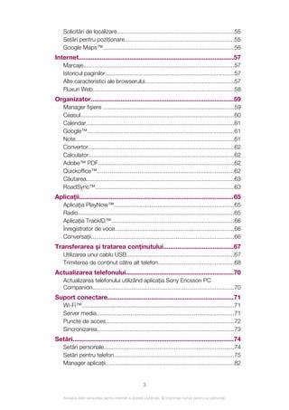 Solicitări de localizare........................................................................55
    Setări pentru poziţionare...................................................................55
    Google Maps™.................................................................................56
Internet........................................................................................57
    Marcaje.............................................................................................57
    Istoricul paginilor...............................................................................57
    Alte caracteristici ale browserului.......................................................57
    Fluxuri Web.......................................................................................58
Organizator.................................................................................59
    Manager fişiere .................................................................................59
    Ceasul...............................................................................................60
    Calendar...........................................................................................61
    Google™..........................................................................................61
    Note..................................................................................................61
    Convertor..........................................................................................62
    Calculator..........................................................................................62
    Adobe™ PDF....................................................................................62
    Quickoffice™....................................................................................62
    Căutarea...........................................................................................63
    RoadSync™.....................................................................................63
Aplicaţii........................................................................................65
    Aplicaţia PlayNow™..........................................................................65
    Radio................................................................................................65
    Aplicaţia TrackID™............................................................................66
    Înregistrator de voce.........................................................................66
    Conversaţii........................................................................................66
Transferarea şi tratarea conţinutului........................................67
    Utilizarea unui cablu USB..................................................................67
    Trimiterea de conţinut către alt telefon...............................................68
Actualizarea telefonului.............................................................70
    Actualizarea telefonului utilizând aplicaţia Sony Ericsson PC
    Companion.......................................................................................70
Suport conectare........................................................................71
    Wi-Fi™..............................................................................................71
    Server media.....................................................................................71
    Puncte de acces...............................................................................72
    Sincronizarea....................................................................................73
Setări...........................................................................................74
    Setări personale................................................................................74
    Setări pentru telefon..........................................................................75
    Manager aplicaţii...............................................................................82


                                                    3

    Aceasta este versiunea pentru Internet a acestei publicaţii. © Imprimaţi numai pentru uz personal.
 