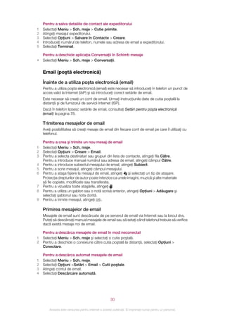 Pentru a salva detaliile de contact ale expeditorului
1   Selectaţi Meniu > Sch. msje > Cutie primite.
2   Atingeţi mesajul expeditorului.
3   Selectaţi Opţiuni > Salvare în Contacte > Creare.
4   Introduceţi numărul de telefon, numele sau adresa de email a expeditorului.
5   Selectaţi Terminat.

    Pentru a deschide aplicaţia Conversaţii în Schimb mesaje
•   Selectaţi Meniu > Sch. msje > Conversaţii.


    Email (poştă electronică)

    Înainte de a utiliza poşta electronică (email)
    Pentru a utiliza poşta electronică (email) este necesar să introduceţi în telefon un punct de
    acces valid la Internet (IAP) şi să introduceţi corect setările de email.
    Este necesar să creaţi un cont de email. Urmaţi instrucţiunile date de cutia poştală la
    distanţă şi de furnizorul de servicii Internet (ISP).
    Dacă în telefon lipsesc setările de email, consultaţi Setări pentru poşta electronică
    (email) la pagina 78.

    Trimiterea mesajelor de email
    Aveţi posibilitatea să creaţi mesaje de email din fiecare cont de email pe care îl utilizaţi cu
    telefonul.

    Pentru a crea şi trimite un nou mesaj de email
1   Selectaţi Meniu > Sch. msje.
2   Selectaţi Opţiuni > Creare > Email.
3   Pentru a selecta destinatari sau grupuri din lista de contacte, atingeţi fila Către.
    Pentru a introduce manual numărul sau adresa de email, atingeţi câmpul Către.
4   Pentru a introduce subiectul mesajului de email, atingeţi Subiect.
5   Pentru a scrie mesajul, atingeţi câmpul mesajului.
6   Pentru a ataşa fişiere la mesajul de email, atingeţi şi selectaţi un tip de ataşare.
    Protecţia drepturilor de autor poate interzice ca unele imagini, muzică şi alte materiale
    să fie copiate, modificate sau transferate.
7   Pentru a vizualiza toate ataşările, atingeţi .
8   Pentru a utiliza un şablon sau o notă scrisă anterior, atingeţi Opţiuni > Adăugare şi
    selectaţi şablonul sau nota dorită.
9   Pentru a trimite mesajul, atingeţi     .

    Primirea mesajelor de email
    Mesajele de email sunt descărcate de pe serverul de email via Internet sau la biroul dvs.
    Puteţi să descărcaţi manual mesajele de email sau să setaţi când telefonul trebuie să verifice
    dacă există mesaje noi de email.

    Pentru a descărca mesajele de email în mod neconectat
1   Selectaţi Meniu > Sch. msje şi selectaţi o cutie poştală.
2   Pentru a deschide o conexiune către cutia poştală la distanţă, selectaţi Opţiuni >
    Conectare.

    Pentru a descărca automat mesajele de email
1   Selectaţi Meniu > Sch. msje.
2   Selectaţi Opţiuni >Setări > Email > Cutii poştale.
3   Atingeţi contul de email.
4   Selectaţi Descărcare automată.




                                                       30

        Aceasta este versiunea pentru Internet a acestei publicaţii. © Imprimaţi numai pentru uz personal.
 
