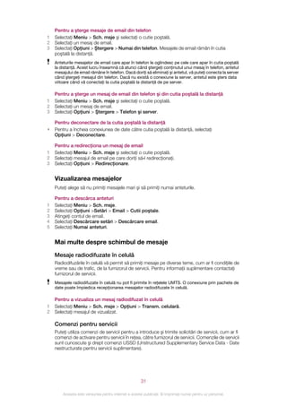 Pentru a şterge mesaje de email din telefon
1   Selectaţi Meniu > Sch. msje şi selectaţi o cutie poştală.
2   Selectaţi un mesaj de email.
3   Selectaţi Opţiuni > Ştergere > Numai din telefon. Mesajele de email rămân în cutia
    poştală la distanţă.
    Anteturile mesajelor de email care apar în telefon le oglindesc pe cele care apar în cutia poştală
    la distanţă. Acest lucru înseamnă că atunci când ştergeţi conţinutul unui mesaj în telefon, antetul
    mesajului de email rămâne în telefon. Dacă doriţi să eliminaţi şi antetul, vă puteţi conecta la server
    când ştergeţi mesajul din telefon. Dacă nu există o conexiune la server, antetul este şters data
    viitoare când vă conectaţi la cutia poştală la distanţă de pe server.

    Pentru a şterge un mesaj de email din telefon şi din cutia poştală la distanţă
1   Selectaţi Meniu > Sch. msje şi selectaţi o cutie poştală.
2   Selectaţi un mesaj de email.
3   Selectaţi Opţiuni > Ştergere > Telefon şi server.

    Pentru deconectare de la cutia poştală la distanţă
•   Pentru a încheia conexiunea de date către cutia poştală la distanţă, selectaţi
    Opţiuni > Deconectare.

    Pentru a redirecţiona un mesaj de email
1   Selectaţi Meniu > Sch. msje şi selectaţi o cutie poştală.
2   Selectaţi mesajul de email pe care doriţi să‑l redirecţionaţi.
3   Selectaţi Opţiuni > Redirecţionare.


    Vizualizarea mesajelor
    Puteţi alege să nu primiţi mesajele mari şi să primiţi numai anteturile.

    Pentru a descărca anteturi
1   Selectaţi Meniu > Sch. msje.
2   Selectaţi Opţiuni >Setări > Email > Cutii poştale.
3   Atingeţi contul de email.
4   Selectaţi Descărcare setări > Descărcare email.
5   Selectaţi Numai anteturi.


    Mai multe despre schimbul de mesaje

    Mesaje radiodifuzate în celulă
    Radiodifuzările în celulă vă permit să primiţi mesaje pe diverse teme, cum ar fi condiţiile de
    vreme sau de trafic, de la furnizorul de servicii. Pentru informaţii suplimentare contactaţi
    furnizorul de servicii.
    Mesajele radiodifuzate în celulă nu pot fi primite în reţelele UMTS. O conexiune prin pachete de
    date poate împiedica recepţionarea mesajelor radiodifuzate în celulă.

    Pentru a vizualiza un mesaj radiodifuzat în celulă
1   Selectaţi Meniu > Sch. msje > Opţiuni > Transm. celulară.
2   Selectaţi mesajul de vizualizat.

    Comenzi pentru servicii
    Puteţi utiliza comenzi de servicii pentru a introduce şi trimite solicitări de servicii, cum ar fi
    comenzi de activare pentru servicii în reţea, către furnizorul de servicii. Comenzile de servicii
    sunt cunoscute şi drept comenzi USSD (Unstructured Supplementary Service Data - Date
    nestructurate pentru servicii suplimentare).




                                                       31

        Aceasta este versiunea pentru Internet a acestei publicaţii. © Imprimaţi numai pentru uz personal.
 
