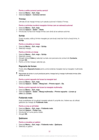 Pentru a edita comenzi pentru servicii
1   Selectaţi Meniu > Sch. msje.
2   Selectaţi Opţiuni > Comenzi servicii.

    Trimise
    Ultimele 20 de mesaje trimise sunt salvate automat în folderul Trimise.

    Pentru a schimba numărul mesajelor trimise care se salvează automat
1   Selectaţi Meniu > Sch. msje.
2   Selectaţi Opţiuni > Setări > Altele.
3   Introduceţi numărul de mesaje trimise care doriţi să se salveze automat.

    Schiţe
    Puteţi vizualiza, edita şi trimite mesajele pe care le‑aţi creat dar încă nu le‑aţi trimis, în
    Schiţe.

    Pentru a vizualiza un mesaj
1   Selectaţi Meniu > Sch. msje > Schiţe.
2   Selectaţi mesajul.

    Pentru a trimite un mesaj
1   Selectaţi Meniu > Sch. msje > Schiţe.
2   Selectaţi mesajul.
3   Atingeţi câmpul Către şi selectaţi numele unei persoane de contact din Contacte.
4   Atingeţi OK.
5   Pentru a trimite mesajul, selectaţi  .

    Rapoarte de livrare
    Puteţi utiliza Rapoarte livrare pentru a ţine evidenţa mesajelor text şi mesajelor multimedia
    trimise.
    Rapoartele de livrare nu sunt prevăzute pentru mesaje text şi mesaje multimedia trimise către
    adrese de email.

    Pentru a primi rapoarte de livrare la mesajele text
1   Selectaţi Meniu > Sch. msje.
2   Selectaţi Opţiuni > Setări > Mesaj text > Primire raport > Da.

    Pentru a primi rapoarte de livrare la mesajele multimedia
1   Selectaţi Meniu > Sch. msje.
2   Selectaţi Opţiuni > Setări > Mesaj multimedia > Primire rapoarte > Livrare şi
    citire sau Livrare.

    Folderele mele
    Aveţi posibilitatea să vizualizaţi mesajele salvate în propriile dvs. foldere sau să utilizaţi
    şabloane de mesaje din Folderele mele.

    Pentru a crea un alt folder
1   Selectaţi Meniu > Sch. msje > Folderele mele.
2   Selectaţi Opţiuni > Folder nou.
3   Introduceţi un nume pentru folder.
4   Atingeţi OK.

    Şabloane
    Pentru a vizualiza un şablon
1   Selectaţi Meniu > Sch. msje > Folderele mele > Şabloane.
2   Selectaţi un şablon.

                                                       32

        Aceasta este versiunea pentru Internet a acestei publicaţii. © Imprimaţi numai pentru uz personal.
 
