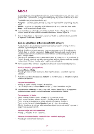 Media
    Cu aplicaţia Media puteţi gestiona fişiere media, cum ar fi fotografii, muzică, alte piese audio
    şi clipuri video. De asemenea, puteţi gestiona fotografii şi clipuri video în albume de pe Web.
    Principalele caracteristici ale aplicaţiei sunt:
•   Fotografie – vizualizaţi, editaţi, trimiteţi sau depuneţi în jurnale Web fotografiile şi clipurile
    video.
•   Muzică – organizaţi pe categorii şi redaţi fişierele dvs. de muzică sau alte piese audio.
•   Video – redaţi şi gestionaţi clipurile video.
    Aveţi posibilitatea să schimbaţi automat între vizualizările Portret şi Peisaj, atunci când este
    activată setarea de rotire automată. Consultaţi Setări pentru senzor la pagina 76.

    Dacă un clip audio sau un clip video are propriul său titlu într‑un profil de metadate, acest titlu
    se afişează în locul numelui fişierului.


    Bară de vizualizare şi bară sensibilă la atingere
    Puteţi utiliza bara de vizualizare şi bara sensibilă la atingere pentru a naviga în diverse
    vizualizări şi gestiona fişierele media.
•   Bară de vizualizare – o bară care apare în partea de sus a ecranului (în vizualizarea tip
    Portret), după ce selectaţi o aplicaţie în Media. Utilizând această bară, puteţi naviga la
    vizualizarea de redare, la vizualizarea diverselor liste din cadrul aceleiaşi aplicaţii sau la
    meniul principal Media.
•   Bară sensibilă la atingere – o bară care apare în partea de jos a ecranului (în vizualizarea tip
    Portret), de unde puteţi, de exemplu, marca, edita şi gestiona fişierele media sau reveni la
    nivelul anterior. Pentru a vizualiza opţiuni suplimentare, atingeţi .
    Pentru a obţine sfaturi referitoare la o pictogramă din aceste bare, ţineţi atinsă pictograma.

    Pentru a deschide aplicaţia Media
•   Selectaţi Meniu > Media.
•   Atingeţi   în bara sensibilă la atingere, aflată în partea de jos a ecranului în regim de
    aşteptare.
    Poate fi necesar să deschideţi aplicaţia Media într‑un mod diferit, dacă nu utilizaţi tema implicită
    în regimul de aşteptare.

    Pentru a ieşi din Media
•   Apăsaţi     pentru a merge în regimul de aşteptare.
•   Dacă vă aflaţi în meniul principal Media, atingeţi  în bara sensibilă la atingere.
    Dacă minimizaţi Media când se redă un clip audio, continuă redarea clipului. Puteţi controla
    aplicaţia de redare muzică în regimul de aşteptare, când utilizaţi tema implicită.

    Pentru navigare în Media
•   Pentru a merge la nivelul următor, atingeţi o pictogramă sau un titlu.
•   Pentru a reveni la nivelul anterior, atingeţi    în bara sensibilă la atingere.
•   Pentru a merge la vizualizarea de redare, atingeţi       în bara de vizualizare.
•   Pentru a reveni la meniul principal Media, atingeţi       în bara de vizualizare.
•   Când în vizualizarea tip listă sau grilă nu se afişează toate elementele, agitaţi în sus sau în
    jos pentru a vizualiza mai mult.

    Pentru a merge la vizualizarea redării
•   Atingeţi  din partea de sus a ecranului.

    Pentru a vizualiza mai multe comenzi în bara sensibilă la atingere
•   Atingeţi în bara sensibilă la atingere.



                                                       34

        Aceasta este versiunea pentru Internet a acestei publicaţii. © Imprimaţi numai pentru uz personal.
 