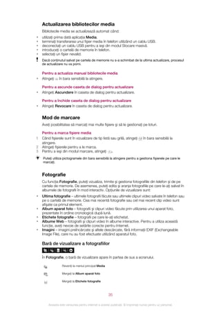 Actualizarea bibliotecilor media
    Bibliotecile media se actualizează automat când:
•   utilizaţi prima dată aplicaţia Media.
•   terminaţi transferarea unui fişier media în telefon utilizând un cablu USB.
•   deconectaţi un cablu USB pentru a ieşi din modul Stocare masivă.
•   introduceţi o cartelă de memorie în telefon.
•   selectaţi un fişier nevalid.
    Dacă conţinutul salvat pe cartela de memorie nu s-a schimbat de la ultima actualizare, procesul
    de actualizare nu va porni.

    Pentru a actualiza manual bibliotecile media
•   Atingeţi în bara sensibilă la atingere.

    Pentru a ascunde caseta de dialog pentru actualizare
•   Atingeţi Ascundere în caseta de dialog pentru actualizare.

    Pentru a închide caseta de dialog pentru actualizare
•   Atingeţi Revocare în caseta de dialog pentru actualizare.


    Mod de marcare
    Aveţi posibilitatea să marcaţi mai multe fişiere şi să le gestionaţi pe loturi.

    Pentru a marca fişiere media
1   Când fişierele sunt în vizualizare de tip listă sau grilă, atingeţi           în bara sensibilă la
    atingere.
2   Atingeţi fişierele pentru a le marca.
3   Pentru a ieşi din modul marcare, atingeţi        .
    Puteţi utiliza pictogramele din bara sensibilă la atingere pentru a gestiona fişierele pe care le
    marcaţi.


    Fotografie
    Cu funcţia Fotografie, puteţi vizualiza, trimite şi gestiona fotografiile din telefon şi de pe
    cartela de memorie. De asemenea, puteţi edita şi aranja fotografiile pe care le-aţi salvat în
    albumele de fotografii în mod interactiv. Opţiunile de vizualizare sunt:
•   Ultima fotografie – ultimele fotografii făcute sau ultimele clipuri video salvate în telefon sau
    pe o cartelă de memorie. Cea mai recentă fotografie sau cel mai recent clip video sunt
    afişate ca primul element.
•   Album aparat foto – fotografii şi clipuri video făcute prin utilizarea unui aparat foto,
    prezentate în ordine cronologică după lună.
•   Etichete fotografie – fotografii pe care le-aţi etichetat.
•   Albume Web – fotografii şi clipuri video în albume interactive. Pentru a utiliza această
    funcţie, aveţi nevoie de setările corecte pentru Internet.
•   Imagini – imagini preîncărcate şi altele descărcate, fără informaţii EXIF (Exchangeable
    Image File), care nu au fost efectuate utilizând aparatul foto.

    Bară de vizualizare a fotografiilor


    În Fotografie, o bară de vizualizare apare în partea de sus a ecranului.

                  Reveniţi la meniul principal Media

                  Mergeţi la Album aparat foto

                  Mergeţi la Etichete fotografie



                                                       35

        Aceasta este versiunea pentru Internet a acestei publicaţii. © Imprimaţi numai pentru uz personal.
 