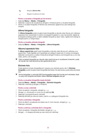 Mergeţi la Albume Web

                  Mergeţi la vizualizarea de redare


    Pentru a vizualiza o fotografie pe tot ecranul
1   Selectaţi Meniu > Media > Fotografie.
2   Selectaţi o opţiune de vizualizare şi atingeţi o miniatură pentru a vizualiza fotografia.
3   Pentru a vizualiza fotografia următoare sau anterioară, agitaţi brusc spre stânga sau
    dreapta.

    Ultima fotografie
    În Ultima fotografie puteţi vizualiza toate fotografiile şi clipurile video făcute prin utilizarea
    aparatului foto, prezentate în ordine cronologică începând cu cea mai recentă. Agitaţi de
    la dreapta la stânga pentru a răsfoi celelalte fotografii şi clipuri video. Agitaţi de la stânga la
    dreapta pentru a merge înapoi.

    Pentru a vizualiza ultimele fotografii
•   Selectaţi Meniu > Media > Fotografie > Ultima fotografie.

    Albumul aparatului foto
    În Album aparat foto găsiţi toate fotografiile şi clipurile video făcute prin utilizarea unui
    aparat foto. Toate fişierele sunt repartizate pe categorii după lună, în ordine cronologică.
    Selectaţi o lună pentru a vedea miniaturile şi atingeţi miniatura unei fotografii sau a unui clip
    video, pentru a le vizualiza.
    Când vizualizaţi fotografiile sau clipurile video după lună sau în vizualizarea miniaturilor, puteţi
    să marcaţi mai multe elemente şi să le gestionaţi pe loturi.


    Etichete foto
    Puteţi gestiona simplu fotografiile prin crearea unor etichete pentru ele. În Etichete
    fotografie, puteţi vizualiza toate fotografiile etichetate. De asemenea, puteţi edita etichetele
    dvs.
    Numai fotografiile cu informaţii EXIF (Exchangeable Image File Format) pot fi etichetate. Dacă
    nu aveţi nicio fotografie etichetată, folderul Etichete fotografie este gol.

    Pentru a vizualiza fotografiile după etichetă
1   Selectaţi Meniu > Media > Fotografie > Etichete fotografie.
2   Selectaţi o etichetă şi atingeţi o miniatură.

    Pentru a crea o etichetă
1   Când vizualizaţi o fotografie, atingeţi > .
2   Atingeţi , introduceţi un nume nou şi selectaţi OK.
3   Selectaţi o pictogramă pentru etichetă.
4   Selectaţi eticheta pe care aţi creat‑o, pentru a o adăuga la fotografia dvs.

    Pentru a eticheta o fotografie
1   Când vă aflaţi în vizualizarea de redare sau în mod marcare, atingeţi                   >    .
2   Selectaţi o etichetă.

    Pentru a elimina o etichetă dintr-o fotografie
1   Când vizualizaţi o fotografie etichetată, atingeţi > .
2   Atingeţi  în dreapta etichetei pe care doriţi să o eliminaţi.




                                                       36

        Aceasta este versiunea pentru Internet a acestei publicaţii. © Imprimaţi numai pentru uz personal.
 