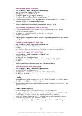Pentru a trimite legături la fotografii
1   Selectaţi Meniu > Media > Fotografie > Albume Web.
2   Selectaţi un serviciu şi selectaţi un album.
3   Atingeţi    în bara sensibilă la atingere.
4   Atingeţi fotografiile pe care doriţi să le selectaţi.
5   Atingeţi    . Consultaţi Schimbul de mesaje la pagina 29.
    Când vizualizaţi o fotografie într‑un album foto online, puteţi să trimiteţi cuiva o legătură la
    fotografie atingând     în bara sensibilă la atingere.

    Puteţi trimite legături numai către fotografiile care nu au restricţii la acces.

    Pentru a şterge fotografii dintr‑un album foto online
1   Când vizualizaţi miniaturile unor fotografii într‑un album interactiv (online), atingeţi
       în bara sensibilă la atingere.
2   Atingeţi pentru a selecta fotografiile pe care doriţi să le ştergeţi.
3   Atingeţi şi confirmaţi.
    Când vizualizaţi o fotografie într‑un album foto online, o puteţi şterge atingând           în bara sensibilă
    la atingere.

    Pentru a schimba detaliile unui album Web
1   Selectaţi Meniu > Media > Fotografie > Albume Web.
2   Selectaţi un serviciu şi selectaţi un album.
3   Atingeţi .
4   Schimbaţi titlul albumului, descrierea sau vizibilitatea în câmpurile corespunzătoare.

    Pentru a trimite legături către albume Web
1   Selectaţi Meniu > Media > Fotografie > Albume Web.
2   Selectaţi un serviciu.
3   Atingeţi    în bara sensibilă la atingere.
4   Atingeţi pentru a selecta albumele foto pentru care doriţi să trimiteţi legături.
5   Atingeţi   .
    Puteţi trimite legături numai către albumele care nu au restricţii la acces.

    Pentru deconectare de la un album Web
1   Selectaţi Meniu > Media > Fotografie > Albume Web.
2   Atingeţi   în bara sensibilă la atingere.
3   Atingeţi pentru a selecta serviciul de la care doriţi să vă deconectaţi.
4   Atingeţi    şi confirmaţi.

    Imagini
    În Imagini, toate imaginile fără informaţii EXIF sunt afişate ca miniaturi, în ordine cronologică.
    Atingeţi o miniatură pentru a vizualiza imaginea.
    Când vizualizaţi imaginile ca miniaturi, aveţi posibilitatea să marcaţi mai multe elemente şi să le
    gestionaţi pe loturi.


    Vizualizarea imaginilor
    Când vizualizaţi imagini în vizualizarea de redare, aveţi posibilitatea să:
•   Atingeţi ecranul pentru a afişa sau ascunde bara sensibilă la atingere şi alte informaţii. În
    vizualizare, ora de creare a fişierului este afişată în partea de sus a ecranului.
•   Agitaţi spre dreapta sau stânga pentru a vizualiza imaginea anterioară sau următoare.
•   Gestionaţi imagini utilizând bara sensibilă la atingere.
    Pentru a obţine sfaturi, puteţi ţine atinsă fiecare pictogramă din bara sensibilă la atingere.




                                                       38

        Aceasta este versiunea pentru Internet a acestei publicaţii. © Imprimaţi numai pentru uz personal.
 
