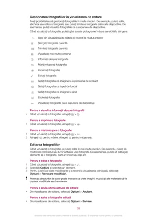Gestionarea fotografiilor în vizualizarea de redare
    Aveţi posibilitatea să gestionaţi fotografiile în multe moduri. De exemplu, puteţi edita,
    eticheta sau utiliza o fotografie sau puteţi trimite o fotografie către alte dispozitive. De
    asemenea, puteţi vizualiza fotografiile ca o expunere de diapozitive.
    Când vizualizaţi o fotografie, puteţi găsi aceste pictograme în bara sensibilă la atingere:

            Ieşiţi din vizualizarea de redare şi reveniţi la nivelul anterior
            Ştergeţi fotografia curentă

            Trimiteţi fotografia curentă

            Vizualizaţi mai multe comenzi

            Informaţii despre fotografie

            Măriţi/micşoraţi fotografia

            Imprimaţi fotografia

            Editaţi fotografia

            Setaţi fotografia ca imagine la o persoană de contact

            Setaţi fotografia ca tapet de fundal

            Setaţi fotografia ca imagine la apel

            Etichetaţi fotografia

            Vizualizaţi fotografiile ca o expunere de diapozitive

    Pentru a vizualiza informaţii despre fotografii
•   Când vizualizaţi o fotografie, atingeţi > .

    Pentru a imprima o fotografie
•   Când vizualizaţi o fotografie, atingeţi         >     .

    Pentru a mări/micşora o fotografie
1   Când vizualizaţi o fotografie, atingeţi > .
2   Atingeţi  pentru mărire. Atingeţi      pentru micşorare.

    Editarea fotografiilor
    Când vizualizaţi o fotografie, o puteţi edita în mai multe moduri. De exemplu, puteţi să
    modificaţi contrastul sau luminozitatea unei fotografii. De asemenea, puteţi să adăugaţi
    elemente la o fotografie, cum ar fi text sau clip art.

    Pentru a edita o fotografie
1   Când vizualizaţi o fotografie, atingeţi > .
2   Selectaţi Opţiuni şi selectaţi un element.
3   Pentru a revoca toate modificările şi a reveni la vizualizarea principală, selectaţi
    Opţiuni > Revocare modificări.
    Protecţia drepturilor de autor poate interzice ca unele imagini, muzică şi alte materiale să fie
    copiate, modificate sau transferate.

    Pentru a anula ultima acţiune de editare
•   Din vizualizarea de editare, selectaţi Opţiuni > Anulare.

    Pentru a salva o fotografie editată
•   Din vizualizarea de editare, selectaţi Opţiuni > Salvare.

                                                        39

        Aceasta este versiunea pentru Internet a acestei publicaţii. © Imprimaţi numai pentru uz personal.
 
