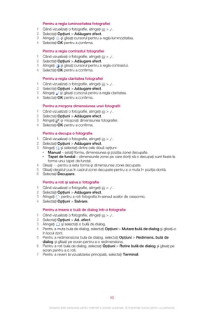 Pentru a regla luminozitatea fotografiei
1   Când vizualizaţi o fotografie, atingeţi > .
2   Selectaţi Opţiuni > Adăugare efect.
3   Atingeţi   şi glisaţi cursorul pentru a regla luminozitatea.
4   Selectaţi OK pentru a confirma.

    Pentru a regla contrastul fotografiei
1   Când vizualizaţi o fotografie, atingeţi > .
2   Selectaţi Opţiuni > Adăugare efect.
3   Atingeţi   şi glisaţi cursorul pentru a regla contrastul.
4   Selectaţi OK pentru a confirma.

    Pentru a regla claritatea fotografiei
1   Când vizualizaţi o fotografie, atingeţi > .
2   Selectaţi Opţiuni > Adăugare efect.
3   Atingeţi şi glisaţi cursorul pentru a regla claritatea.
4   Selectaţi OK pentru a confirma.

    Pentru a micşora dimensiunea unei fotografii
1   Când vizualizaţi o fotografie, atingeţi > .
2   Selectaţi Opţiuni > Adăugare efect.
3   Atingeţi   şi micşoraţi dimensiunea fotografiei.
4   Selectaţi OK pentru a confirma.

  Pentru a decupa o fotografie
1 Când vizualizaţi o fotografie, atingeţi > .
2 Selectaţi Opţiuni > Adăugare efect.
3 Atingeţi   şi selectaţi dintre cele două opţiuni:
  • Manual – setaţi forma, dimensiunea şi poziţia zonei decupate.
  • Tapet de fundal – dimensiunile zonei pe care doriţi să o decupaţi sunt fixate la
      forma unui tapet de fundal.
4 Glisaţi pentru a seta forma şi dimensiunea zonei decupate.
5 Glisaţi degetul pus în cadrul zonei decupate pentru a o muta în poziţia dorită.
6 Selectaţi Decupare.

    Pentru a roti şi salva o fotografie
1   Când vizualizaţi o fotografie, atingeţi > .
2   Selectaţi Opţiuni > Adăugare efect.
3   Atingeţi   pentru a roti fotografia în sensul acelor de ceasornic.
4   Selectaţi Opţiuni > Salvare.

    Pentru a insera o bulă de dialog într‑o fotografie
1   Când vizualizaţi o fotografie, atingeţi > .
2   Selectaţi Opţiuni > Ad. efect.
3   Atingeţi     şi selectaţi o bulă de dialog.
4   Pentru a muta bula de dialog, selectaţi Opţiuni > Mutare bulă de dialog şi glisaţi‑o
    în locul dorit.
5   Pentru a redimensiona bula de dialog, selectaţi Opţiuni > Redimens. bulă de
    dialog şi glisaţi pe ecran pentru a o redimensiona.
6   Pentru a roti bula de dialog, selectaţi Opţiuni > Rotire bulă de dialog şi glisaţi pe
    ecran pentru a o roti.
7   Pentru a reveni la vizualizarea principală, selectaţi Terminat.




                                                       40

        Aceasta este versiunea pentru Internet a acestei publicaţii. © Imprimaţi numai pentru uz personal.
 