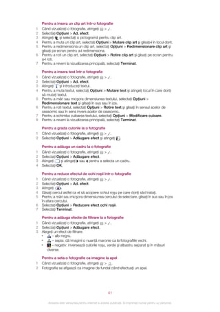 Pentru a insera un clip art într‑o fotografie
1   Când vizualizaţi o fotografie, atingeţi > .
2   Selectaţi Opţiuni > Ad. efect.
3   Atingeţi    şi selectaţi o pictogramă pentru clip art.
4   Pentru a muta un clip art, selectaţi Opţiuni > Mutare clip art şi glisaţi‑l în locul dorit.
5   Pentru a redimensiona un clip art, selectaţi Opţiuni > Redimensionare clip art şi
    glisaţi pe ecran pentru a‑l redimensiona.
6   Pentru a roti un clip art, selectaţi Opţiuni > Rotire clip art şi glisaţi pe ecran pentru
    a‑l roti.
7   Pentru a reveni la vizualizarea principală, selectaţi Terminat.

    Pentru a insera text într‑o fotografie
1   Când vizualizaţi o fotografie, atingeţi > .
2   Selectaţi Opţiuni > Ad. efect.
3   Atingeţi   şi introduceţi textul.
4   Pentru a muta textul, selectaţi Opţiuni > Mutare text şi atingeţi locul în care doriţi
    să mutaţi textul.
5   Pentru a mări sau micşora dimensiunea textului, selectaţi Opţiuni >
    Redimensionare text şi glisaţi în sus sau în jos.
6   Pentru a roti textul, selectaţi Opţiuni > Rotire text şi glisaţi în sensul acelor de
    ceasornic sau în sens invers acelor de ceasornic.
7   Pentru a schimba culoarea textului, selectaţi Opţiuni > Modificare culoare.
8   Pentru a reveni la vizualizarea principală, selectaţi Terminat.

    Pentru a grada culorile la o fotografie
1   Când vizualizaţi o fotografie, atingeţi > .
2   Selectaţi Opţiuni > Adăugare efect şi atingeţi              .

    Pentru a adăuga un cadru la o fotografie
1   Când vizualizaţi o fotografie, atingeţi > .
2   Selectaţi Opţiuni > Adăugare efect.
3   Atingeţi    şi atingeţi sau pentru a selecta un cadru.
4   Selectaţi OK.

    Pentru a reduce efectul de ochi roşii într‑o fotografie
1   Când vizualizaţi o fotografie, atingeţi > .
2   Selectaţi Opţiuni > Ad. efect.
3   Atingeţi     .
4   Glisaţi cercul astfel ca el să acopere ochiul roşu pe care doriţi să‑l trataţi.
5   Pentru a mări sau micşora dimensiunea cercului de selectare, glisaţi în sus sau în jos
    în afara cercului.
6   Selectaţi Opţiuni > Reducere efect ochi roşii.
7   Selectaţi Terminat.

  Pentru a adăuga efecte de filtrare la o fotografie
1 Când vizualizaţi o fotografie, atingeţi > .
2 Selectaţi Opţiuni > Adăugare efect.
3 Alegeţi un efect de filtrare:
  •     – alb-negru.
  •     – sepia: dă imaginii o nuanţă maronie ca la fotografiile vechi.
  •     – negativ: inversează culorile roşu, verde şi albastru separat şi în măsuri
     diverse.

    Pentru a seta o fotografie ca imagine la apel
1   Când vizualizaţi o fotografie, atingeţi > .
2   Fotografia se afişează ca imagine de fundal când efectuaţi un apel.




                                                       41

        Aceasta este versiunea pentru Internet a acestei publicaţii. © Imprimaţi numai pentru uz personal.
 