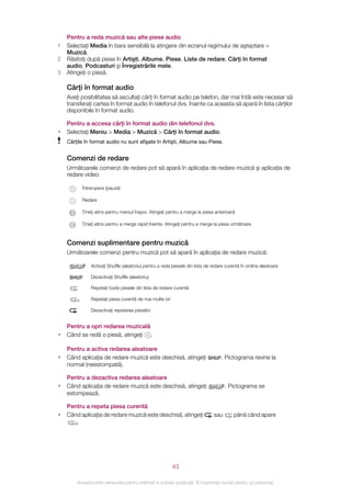 Pentru a reda muzică sau alte piese audio
1   Selectaţi Media în bara sensibilă la atingere din ecranul regimului de aşteptare >
    Muzică.
2   Răsfoiţi după piese în Artişti, Albume, Piese, Liste de redare, Cărţi în format
    audio, Podcasturi şi Înregistrările mele.
3   Atingeţi o piesă.

    Cărţi în format audio
    Aveţi posibilitatea să ascultaţi cărţi în format audio pe telefon, dar mai întâi este necesar să
    transferaţi cartea în format audio în telefonul dvs. înainte ca aceasta să apară în lista cărţilor
    disponibile în format audio.

    Pentru a accesa cărţi în format audio din telefonul dvs.
•   Selectaţi Meniu > Media > Muzică > Cărţi în format audio.
    Cărţile în format audio nu sunt afişate în Artişti, Albume sau Piese.


    Comenzi de redare
    Următoarele comenzi de redare pot să apară în aplicaţia de redare muzică şi aplicaţia de
    redare video:

          Întrerupere (pauză)

          Redare

          Ţineţi atins pentru mersul înapoi. Atingeţi pentru a merge la piesa anterioară

          Ţineţi atins pentru a merge rapid înainte. Atingeţi pentru a merge la piesa următoare



    Comenzi suplimentare pentru muzică
    Următoarele comenzi pentru muzică pot să apară în aplicaţia de redare muzică:

              Activaţi Shuffle (aleatoriu) pentru a reda piesele din lista de redare curentă în ordine aleatoare

              Dezactivaţi Shuffle (aleatoriu)

              Repetaţi toate piesele din lista de redare curentă

              Repetaţi piesa curentă de mai multe ori

              Dezactivaţi repetarea pieselor


    Pentru a opri redarea muzicală
•   Când se redă o piesă, atingeţi .

    Pentru a activa redarea aleatoare
•   Când aplicaţia de redare muzică este deschisă, atingeţi                       . Pictograma revine la
    normal (neestompată).

    Pentru a dezactiva redarea aleatoare
•   Când aplicaţia de redare muzică este deschisă, atingeţi                         . Pictograma se
    estompează.

    Pentru a repeta piesa curentă
•   Când aplicaţia de redare muzică este deschisă, atingeţi                   sau       până când apare
       .




                                                        43

        Aceasta este versiunea pentru Internet a acestei publicaţii. © Imprimaţi numai pentru uz personal.
 