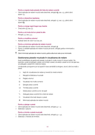 Pentru a repeta toate piesele din lista de redare curentă
•   Când aplicaţia de redare muzică este deschisă, atingeţi  sau                         până când
    apare    .

    Pentru a dezactiva repetarea
•   Când aplicaţia de redare muzică este deschisă, atingeţi                   sau        până când
    apare    .

    Pentru a merge rapid înapoi sau înainte
•   Ţineţi atins sau .

    Pentru a vă muta de la o piesă la alta
•   Atingeţi   sau    .

    Pentru a modifica volumul
•   Apăsaţi tasta de volum sus sau jos.

    Pentru a minimiza aplicaţia de redare muzică
1   Când aplicaţia de redare muzică este deschisă, atingeţi .
2   Pentru a restabili aplicaţia de redare muzică pe ecran, atingeţi grafica minimizată a
    albumului.
    Când minimizaţi aplicaţia de redare muzică, grafica albumului este şi ea minimizată.


    Gestionarea pieselor muzicale în vizualizarea de redare
    Aveţi posibilitatea să gestionaţi piesele muzicale în multe moduri în timpul redării. De
    exemplu, puteţi să ştergeţi o piesă, să trimiteţi o piesă, să setaţi o piesă ca ton de apel sau
    să adăugaţi o piesă într-o listă de redare.
    Următoarele pictograme pot să apară în bara sensibilă la atingere, atunci când se redă o
    piesă:

           Ieşiţi din vizualizarea de redare şi reveniţi la nivelul anterior
           Mergeţi la biblioteca muzicală
           Reglaţi volumul
           Vizualizaţi mai multe comenzi
           Ştergeţi piesa curentă
           Trimiteţi piesa curentă
           Setaţi piesa curentă ca ton de apel

           Adăugaţi piesa curentă într‑o listă de redare
           Vizualizaţi informaţii despre o piesă
           Minimizaţi aplicaţia de redare muzică

    Pentru a şterge o piesă
1   Când aplicaţia de redare muzică este deschisă, atingeţi                 >    .
2   Selectaţi o opţiune.

    Pentru a trimite o piesă muzicală
1   Când aplicaţia de redare muzică este deschisă, atingeţi                 >        .
2   Selectaţi o metodă de trimitere.




                                                       44

        Aceasta este versiunea pentru Internet a acestei publicaţii. © Imprimaţi numai pentru uz personal.
 