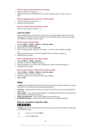 Pentru a seta o piesă muzicală ca ton de apel
1   Când se redă piesa, atingeţi > .
2   Selectaţi profilul sau profilurile pentru care doriţi să setaţi piesa muzicală ca ton de
    apel.

    Pentru a adăuga piesa curentă într‑o listă de redare
1   Când se redă piesa, atingeţi > .
2   Selectaţi o listă de redare.

    Pentru a vizualiza informaţii despre o piesă
•   Când se redă o piesă, atingeţi > .

    Liste de redare
    Aveţi posibilitatea să creaţi liste de redare pentru a organiza fişierele de muzică. Puteţi
    adăuga piese şi foldere într-o listă de redare. Este posibil să dureze câteva minute până
    când telefonul creează o listă de redare.

    Pentru a crea o listă de redare
1   Selectaţi Meniu > Media > Muzică > Liste de redare.
2   Atingeţi Listă de redare nouă.
3   Introduceţi un nume şi selectaţi OK.
4   Pentru a adăuga piese, selectaţi, de exemplu,         din bara de vizualizare şi atingeţi
       .
5   Selectaţi piesele pe care doriţi să le adăugaţi în lista de redare şi atingeţi .
6   Selectaţi lista de redare.

    Pentru a adăuga piese într‑o listă de redare
1   Selectaţi Meniu > Media > Muzică.
2   Selectaţi, de exemplu, Piese şi atingeţi .
3   Selectaţi piesele pe care doriţi să le adăugaţi într‑o listă de redare şi atingeţi               .
4   Selectaţi lista de redare.

    Pentru a elimina piese muzicale dintr-o listă de redare
1   Selectaţi Meniu > Media > Muzică > Liste de redare.
2   Selectaţi o listă de redare şi atingeţi .
3   Selectaţi piesele pe care doriţi să le eliminaţi şi atingeţi .
4   Selectaţi Da.


    Video
    În Video aveţi posibilitatea să răsfoiţi şi să redaţi clipurile video salvate în telefon şi pe cartela
    de memorie. Sunt disponibile următoarele caracteristici:
•   YouTube – o legătură directă către site-ul Web YouTube™ şi de aici la o gamă largă de
    clipuri video.
•   Clipuri video – clipuri video salvate în telefon, cu excepţia celor efectuate de un aparat foto
    sau identificate ca înregistrări podcast.
•   Video din aparat foto – clipuri video realizate de un aparat foto.
•   Înregistrări podcast – toate fişierele video identificate ca înregistrări podcast.

    Bară de vizualizare a clipurilor video


    În Video apare o bară de vizualizare în partea de sus a ecranului, când vă aflaţi în vizualizarea
    tip Portret sau Peisaj.

                  Reveniţi la meniul principal Media

                  Mergeţi la Clipuri video



                                                       45

        Aceasta este versiunea pentru Internet a acestei publicaţii. © Imprimaţi numai pentru uz personal.
 