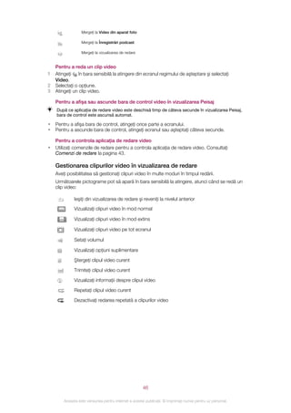 Mergeţi la Video din aparat foto

                  Mergeţi la Înregistrări podcast

                  Mergeţi la vizualizarea de redare


    Pentru a reda un clip video
1   Atingeţi în bara sensibilă la atingere din ecranul regimului de aşteptare şi selectaţi
    Video.
2   Selectaţi o opţiune.
3   Atingeţi un clip video.

    Pentru a afişa sau ascunde bara de control video în vizualizarea Peisaj
    După ce aplicaţia de redare video este deschisă timp de câteva secunde în vizualizarea Peisaj,
    bara de control este ascunsă automat.

•   Pentru a afişa bara de control, atingeţi orice parte a ecranului.
•   Pentru a ascunde bara de control, atingeţi ecranul sau aşteptaţi câteva secunde.

    Pentru a controla aplicaţia de redare video
•   Utilizaţi comenzile de redare pentru a controla aplicaţia de redare video. Consultaţi
    Comenzi de redare la pagina 43.

    Gestionarea clipurilor video în vizualizarea de redare
    Aveţi posibilitatea să gestionaţi clipuri video în multe moduri în timpul redării.
    Următoarele pictograme pot să apară în bara sensibilă la atingere, atunci când se redă un
    clip video:

              Ieşiţi din vizualizarea de redare şi reveniţi la nivelul anterior
              Vizualizaţi clipuri video în mod normal

              Vizualizaţi clipuri video în mod extins

              Vizualizaţi clipuri video pe tot ecranul

              Setaţi volumul

              Vizualizaţi opţiuni suplimentare

              Ştergeţi clipul video curent

              Trimiteţi clipul video curent

              Vizualizaţi informaţii despre clipul video

              Repetaţi clipul video curent

              Dezactivaţi redarea repetată a clipurilor video




                                                       46

        Aceasta este versiunea pentru Internet a acestei publicaţii. © Imprimaţi numai pentru uz personal.
 