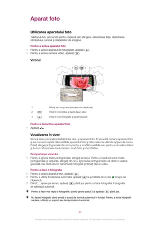 Aparat foto

    Utilizarea aparatului foto
    Telefonul dvs. are funcţii pentru captură prin atingere, detectarea feţei, detectarea
    zâmbetului, lumină şi stabilizator de imagine.

    Pentru a activa aparatul foto
•   Pentru a activa aparatul de fotografiat, apăsaţi                     .
•   Pentru a activa camera video, apăsaţi       .

    Vizorul

                                                   1              2      3




     1                  Mărire sau micşorare (apropiere sau depărtare)

     2                  Intraţi în mod Video şi faceţi clipuri video

     3                  Intraţi în mod Fotografie şi faceţi fotografii


    Pentru a dezactiva aparatul foto
•   Apăsaţi   .

    Vizualizarea în vizor
    Vizorul este principala interfaţă între dvs. şi aparatul foto. El vă arată ce face aparatul foto
    şi are comenzi rapide către setările aparatului foto şi către cele mai utilizate opţiuni de meniu.
    Puteţi atinge pictogramele din vizor pentru a modifica setările sau pentru a vizualiza sfaturi
    şi trucuri. Vizorul are două moduri: mod Foto şi mod Video.

    Comportarea vizorului
•   Pentru a ignora toate pictogramele, atingeţi ecranul. Pentru a readuce la loc toate
    pictogramele şi opţiunile, atingeţi din nou. Ignorarea pictogramelor vă oferă o vedere
    generală mai clară atunci când faceţi fotografii şi filmaţi clipuri video.

    Pentru a face o fotografie
1   Pentru a activa aparatul foto, apăsaţi     .
2   Pentru a utiliza focalizarea automată, apăsaţi     la jumătate de cursă. începe să
    clipească.
3   Când     apare pe ecran, apăsaţi        până jos pentru a face fotografia. Fotografia
    se salvează automat.
    Pentru a face mai rapid o fotografie, puteţi ignora pasul 2 şi apăsaţi                până jos.

    Nu faceţi fotografii când există o sursă de lumină puternică în fundal. Pentru a evita fotografii
    neclare, utilizaţi un suport sau temporizatorul automat.



                                                           47

         Aceasta este versiunea pentru Internet a acestei publicaţii. © Imprimaţi numai pentru uz personal.
 