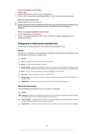 Pentru a înregistra un clip video
1   Apăsaţi     .
2   Apăsaţi       până jos, pentru a porni înregistrarea.
3   Pentru a opri înregistrarea, apăsaţi      până jos. Clipul video se salvează automat.

    Pentru a utiliza panoramarea
•   Apăsaţi tasta de volum sus sau jos.
    Raportul panoramării revine la valoarea implicită atunci când schimbaţi modul de declanşare sau
    când comutaţi între Mod fotografie şi Mod video. Consultaţi Modul de declanşare la
    pagina 48.

    Pentru a vizualiza fotografii şi clipuri video
1   Activaţi aparatul foto şi atingeţi .
2   Pentru a vizualiza fotografia sau clipul video următor sau anterior, agitaţi brusc spre
    stânga sau dreapta.


    Pictograme şi setări pentru aparatul foto
    Puteţi modifica setările aparatului foto atingând pictogramele din vizor.

    Scene
    Când faceţi o fotografie, aveţi posibilitatea să selectaţi o setare pentru scenă (situaţie) care
    se potriveşte cel mai bine cu subiectul dvs.:

         Automat

         Portret – evidenţiază nuanţele tenului şi aspectul mai şters

         Peisaj – acordă prioritate obiectelor la distanţă

         Peisaj în amurg – utilizaţi când condiţiile de iluminare sunt slabe şi nu doriţi să utilizaţi iluminarea Din cauza
         timpului mare de expunere, trebuie să ţineţi nemişcat aparatul foto sau să îl plasaţi pe o suprafaţă stabilă

         Sport – timp mic de expunere pentru a minimiza neclarităţile din cauza mişcării

         Document – textul şi desenele vor fi clare, cu contrast ridicat

         Portret amurg – timp mai lung de expunere. Trebuie să ţineţi nemişcat aparatul foto sau să‑l plasaţi pe o
         suprafaţă stabilă

         Plajă/Zăpadă – utilizaţi în medii puternic luminate pentru a evita fotografii supraexpuse.


    Modul de declanşare
    Aveţi posibilitatea să selectaţi modul în care faceţi o fotografie.

          Normal

          Panoramă – faceţi automat fotografii panoramice largi. Se fac pe rând trei fotografii în secvenţă şi se leagă
          una de alta pentru a forma o imagine largă fără urme de îmbinare.

          Detect. zâmbet – activaţi detectarea zâmbetului şi apoi apăsaţi           . Când zâmbeşte persoana pe care
          se face focalizarea, aparatul foto face automat o fotografie

          Captură ating. – atingeţi în interior chenarul alb pentru a selecta punctul de focalizare şi faceţi o fotografie




                                                           48

        Aceasta este versiunea pentru Internet a acestei publicaţii. © Imprimaţi numai pentru uz personal.
 