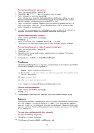Pentru a face o fotografie panoramică
1   Pentru a activa aparatul foto, apăsaţi       .
2   Atingeţi   >     .              apare în partea de sus a ecranului.
3   Pentru a face prima fotografie, apăsaţi        .
4   Pentru a face a doua fotografie, deplasaţi (rotiţi) aparatul foto spre stânga sau spre
    dreapta până când indicatorul se încadrează în          şi devine complet verde. Se face
    automat fotografia şi orientarea panoramei este acum fixată.
5   Pentru a face a treia fotografie, deplasaţi (rotiţi) aparatul foto în aceeaşi direcţie ca la
    instantaneul anterior până când indicatorul se încadrează în            şi devine complet
    verde. Fotografia se face automat.
    În modul Panoramă, este posibil să modificaţi panoramarea numai înainte de a face prima
    fotografie. Panoramarea rămâne neschimbată la următoarele două fotografii.

    Pentru a utiliza detectarea zâmbetului
1   Pentru a activa aparatul foto, apăsaţi   .
2   Atingeţi   > .
3   Pentru a porni detectarea zâmbetului, apăsaţi   . clipeşte.
4   Când faţa din vizor zâmbeşte, se opreşte din clipit şi se face automat fotografia.

    Pentru a face o fotografie în modul de captură prin atingere
1   Pentru a activa aparatul foto, apăsaţi       .
2   Atingeţi     > .
3   Atingeţi în interior chenarul alb pentru a selecta punctul de focalizare. Apoi se face
    automat o fotografie.
    Nu atingeţi vizorul până când nu doriţi să faceţi o fotografie.


    Focalizarea
    Când efectuaţi o fotografie sau un clip video, puteţi selecta cum să focalizeze aparatul foto.
    Setările de focalizare în Mod fotografie sunt:

         Automat* – aparatul foto alege locul focalizării automate

         Detectare faţă – aduce în atenţie o faţă care nu se află în centru. Aparatul foto detectează automat o faţă
         înainte de a face o fotografie

         Macro – pentru prim-planuri

         Infinit – pentru obiecte aflate la mare distanţă


    * Nicio pictogramă nu apare când este activată această funcţie.

    Pentru a seta detectarea feţei
1   Pentru a activa aparatul foto, apăsaţi                  .
2   Atingeţi > .
    Detectarea feţei nu este disponibilă în situaţiile Peisaj, Document sau Peisaj în amurg.


    Expunere
    Setările pentru expunere controlează cât timp i se permite luminii să intre în aparatul foto,
    atunci când faceţi o fotografie sau filmaţi un clip video. Cu cât este mai mică valoarea
    expunerii, cu atât mai întunecate apar fotografia sau clipul video. Valoarea implicită pentru
    expunere este zero. Puteţi modifica valoarea expunerii pe bara cursorului, în intervalul de
    la -2.0 până la +2.0.

    Pentru a seta nivelul expunerii în Mod fotografie
1   Activaţi aparatul foto şi atingeţi          .
2   Atingeţi bara cu cursor care apare.
    Nivelul expunerii nu este reglabil în modul Detectare faţă.


                                                            49

        Aceasta este versiunea pentru Internet a acestei publicaţii. © Imprimaţi numai pentru uz personal.
 