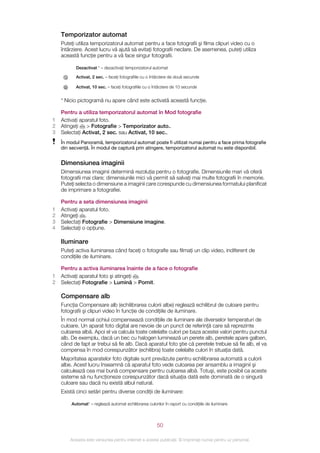 Temporizator automat
    Puteţi utiliza temporizatorul automat pentru a face fotografii şi filma clipuri video cu o
    întârziere. Acest lucru vă ajută să evitaţi fotografii neclare. De asemenea, puteţi utiliza
    această funcţie pentru a vă face singur fotografii.

           Dezactivat * – dezactivaţi temporizatorul automat

           Activat, 2 sec. – faceţi fotografiile cu o întârziere de două secunde

           Activat, 10 sec. – faceţi fotografiile cu o întârziere de 10 secunde


    * Nicio pictogramă nu apare când este activată această funcţie.

    Pentru a utiliza temporizatorul automat în Mod fotografie
1   Activaţi aparatul foto.
2   Atingeţi    > Fotografie > Temporizator auto..
3   Selectaţi Activat, 2 sec. sau Activat, 10 sec..
    În modul Panoramă, temporizatorul automat poate fi utilizat numai pentru a face prima fotografie
    din secvenţă. În modul de captură prin atingere, temporizatorul automat nu este disponibil.


    Dimensiunea imaginii
    Dimensiunea imaginii determină rezoluţia pentru o fotografie. Dimensiunile mari vă oferă
    fotografii mai clare; dimensiunile mici vă permit să salvaţi mai multe fotografii în memorie.
    Puteţi selecta o dimensiune a imaginii care corespunde cu dimensiunea formatului planificat
    de imprimare a fotografiei.

    Pentru a seta dimensiunea imaginii
1   Activaţi aparatul foto.
2   Atingeţi .
3   Selectaţi Fotografie > Dimensiune imagine.
4   Selectaţi o opţiune.

    Iluminare
    Puteţi activa iluminarea când faceţi o fotografie sau filmaţi un clip video, indiferent de
    condiţiile de iluminare.

    Pentru a activa iluminarea înainte de a face o fotografie
1   Activaţi aparatul foto şi atingeţi .
2   Selectaţi Fotografie > Lumină > Pornit.

    Compensare alb
    Funcţia Compensare alb (echilibrarea culorii albe) reglează echilibrul de culoare pentru
    fotografii şi clipuri video în funcţie de condiţiile de iluminare.
    În mod normal ochiul compensează condiţiile de iluminare ale diverselor temperaturi de
    culoare. Un aparat foto digital are nevoie de un punct de referinţă care să reprezinte
    culoarea albă. Apoi el va calcula toate celelalte culori pe baza acestei valori pentru punctul
    alb. De exemplu, dacă un bec cu halogen luminează un perete alb, peretele apare galben,
    când de fapt ar trebui să fie alb. Dacă aparatul foto ştie că peretele trebuie să fie alb, el va
    compensa în mod corespunzător (echilibra) toate celelalte culori în situaţia dată.
    Majoritatea aparatelor foto digitale sunt prevăzute pentru echilibrarea automată a culorii
    albe. Acest lucru înseamnă că aparatul foto vede culoarea per ansamblu a imaginii şi
    calculează cea mai bună compensare pentru culoarea albă. Totuşi, este posibil ca aceste
    sisteme să nu funcţioneze corespunzător dacă situaţia dată este dominată de o singură
    culoare sau dacă nu există albul natural.
    Există cinci setări pentru diverse condiţii de iluminare:

        Automat* – reglează automat echilibrarea culorilor în raport cu condiţiile de iluminare




                                                        50

        Aceasta este versiunea pentru Internet a acestei publicaţii. © Imprimaţi numai pentru uz personal.
 