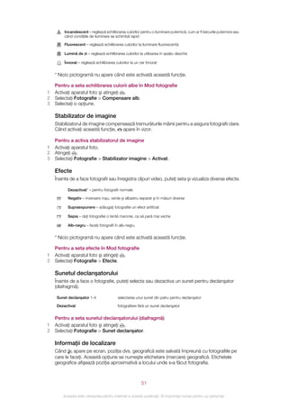 Incandescent – reglează echilibrarea culorilor pentru o iluminare puternică, cum ar fi becurile puternice sau
         când condiţiile de iluminare se schimbă rapid

         Fluorescent – reglează echilibrarea culorilor la iluminare fluorescentă

         Lumină de zi – reglează echilibrarea culorilor la utilizarea în spaţiu deschis

         Înnorat – reglează echilibrarea culorilor la un cer înnorat


    * Nicio pictogramă nu apare când este activată această funcţie.

    Pentru a seta echilibrarea culorii albe în Mod fotografie
1   Activaţi aparatul foto şi atingeţi .
2   Selectaţi Fotografie > Compensare alb.
3   Selectaţi o opţiune.

    Stabilizator de imagine
    Stabilizatorul de imagine compensează tremurăturile mâinii pentru a asigura fotografii clare.
    Când activaţi această funcţie, apare în vizor.

    Pentru a activa stabilizatorul de imagine
1   Activaţi aparatul foto.
2   Atingeţi .
3   Selectaţi Fotografie > Stabilizator imagine > Activat.

    Efecte
    Înainte de a face fotografii sau înregistra clipuri video, puteţi seta şi vizualiza diverse efecte.

           Dezactivat* – pentru fotografii normale

           Negativ – inversare roşu, verde şi albastru separat şi în măsuri diverse

           Supraexpunere – adăugaţi fotografiei un efect artificial

           Sepia – daţi fotografiei o tentă maronie, ca să pară mai veche

           Alb-negru – faceţi fotografii în alb-negru


    * Nicio pictogramă nu apare când este activată această funcţie.

    Pentru a seta efecte în Mod fotografie
1   Activaţi aparatul foto şi atingeţi .
2   Selectaţi Fotografie > Efecte.

    Sunetul declanşatorului
    Înainte de a face o fotografie, puteţi selecta sau dezactiva un sunet pentru declanşator
    (diafragmă).

     Sunet declanşator 1-4                 selectarea unui sunet din patru pentru declanşator

     Dezactivat                            fotografiere fără un sunet declanşator


    Pentru a seta sunetul declanşatorului (diafragmă)
1   Activaţi aparatul foto şi atingeţi .
2   Selectaţi Fotografie > Sunet declanşator.

    Informaţii de localizare
    Când      apare pe ecran, poziţia dvs. geografică este salvată împreună cu fotografiile pe
    care le faceţi. Această opţiune se numeşte etichetare (marcare) geografică. Etichetele
    geografice afişează poziţia aproximativă a locului unde s‑a făcut fotografia.



                                                          51

        Aceasta este versiunea pentru Internet a acestei publicaţii. © Imprimaţi numai pentru uz personal.
 