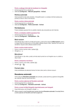 Pentru a adăuga informaţii de localizare la o fotografie
1   Activaţi aparatul foto şi atingeţi .
2   Selectaţi Configurare > Marcare geografică > Activat.

    Rotirea automată
    Când această funcţie este activată, o fotografie apare cu aceeaşi orientare (peisaj sau
    portret) ca atunci când a fost făcută.

    Pentru a activa rotirea automată
1   Activaţi aparatul foto şi atingeţi .
2   Selectaţi Configurare > Rotire automată > Activat.

    Reiniţializarea
    Puteţi reiniţializa aparatul foto la setările implicite ale producătorului (din fabrică).

    Pentru a reiniţializa setările aparatului foto
1   Activaţi aparatul foto şi atingeţi .
2   Selectaţi Configurare > Reiniţializare > Da.

    Mod nocturn
    Când filmaţi clipuri video în condiţii de întuneric, puteţi activa opţiunea Mod nocturn pentru
    a creşte timpul de expunere şi a îmbunătăţi calitatea clipului video. Aparatul foto este mai
    sensibil la mişcare când utilizaţi această funcţie.

    Pentru a activa modul nocturn
1   Pentru a activa camera video, apăsaţi                .
2   Atingeţi > .

    Microfonul
    Când filmaţi un clip video, puteţi controla dacă sunetul se va înregistra sau nu odată cu
    clipul video.

    Pentru a dezactiva microfonul
1   Pentru a intra în mod video, apăsaţi             .
2   Atingeţi     >     .


    Format video
    Aveţi posibilitatea să selectaţi diverse formate video pentru diverse scopuri.


    Revederea automată
    Când opţiunea Revedere automată este activată, puteţi examina şi gestiona fotografiile
    sau clipurile video pe care le‑aţi făcut.

    Pentru a activa opţiunea de Revedere automată
1   Activaţi aparatul foto şi atingeţi .
2   Selectaţi Configurare > Revedere automată > Activat.

    Pentru a reveni la Mod fotografie după efectuarea unei fotografii
•   După efectuarea unei fotografii, atingeţi .
    Pentru a reveni în mod Fotografie este necesar să activaţi Revedere automată. Consultaţi Pentru
    a activa opţiunea de Revedere automată la pagina 52.




                                                         52

        Aceasta este versiunea pentru Internet a acestei publicaţii. © Imprimaţi numai pentru uz personal.
 