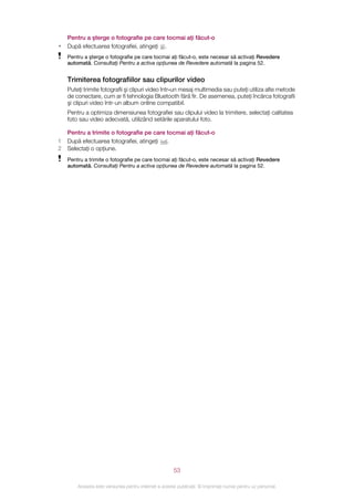 Pentru a şterge o fotografie pe care tocmai aţi făcut‑o
•   După efectuarea fotografiei, atingeţi .
    Pentru a şterge o fotografie pe care tocmai aţi făcut‑o, este necesar să activaţi Revedere
    automată. Consultaţi Pentru a activa opţiunea de Revedere automată la pagina 52.


    Trimiterea fotografiilor sau clipurilor video
    Puteţi trimite fotografii şi clipuri video într‑un mesaj multimedia sau puteţi utiliza alte metode
    de conectare, cum ar fi tehnologia Bluetooth fără fir. De asemenea, puteţi încărca fotografii
    şi clipuri video într-un album online compatibil.
    Pentru a optimiza dimensiunea fotografiei sau clipului video la trimitere, selectaţi calitatea
    foto sau video adecvată, utilizând setările aparatului foto.

    Pentru a trimite o fotografie pe care tocmai aţi făcut‑o
1   După efectuarea fotografiei, atingeţi .
2   Selectaţi o opţiune.
    Pentru a trimite o fotografie pe care tocmai aţi făcut‑o, este necesar să activaţi Revedere
    automată. Consultaţi Pentru a activa opţiunea de Revedere automată la pagina 52.




                                                       53

        Aceasta este versiunea pentru Internet a acestei publicaţii. © Imprimaţi numai pentru uz personal.
 