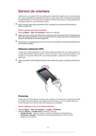 Servicii de orientare
    Telefonul are un receptor GPS care utilizează semnale de la sateliţi pentru a calcula poziţia
    dvs. Aveţi posibilitatea să obţineţi ajutor pentru a găsi calea către o destinaţie şi să salvaţi
    locaţiile preferate. Cu informaţii de la centrele de mobile din apropiere, aveţi posibilitatea să
    vizualizaţi poziţia dvs. aproximativă pe hartă.
    Dacă nu puteţi utiliza unele caracteristici GPS, consultaţi Nu pot utiliza serviciile bazate pe
    Internet la pagina 85.

    Pentru a accesa serviciile de orientare
•   Selectaţi Meniu > Serv. de orientare şi selectaţi o aplicaţie.
    Aveţi nevoie de o conexiune la GPS pentru a utiliza serviciile de orientare. Pentru a utiliza sistemul
    GPS, este necesar să definiţi un punct de acces la Internet cu date în pachete. Consultaţi Nu pot
    utiliza serviciile bazate pe Internet la pagina 85.

    Sony Ericsson nu garantează precizia niciunui serviciu de orientare, incluzând dar nelimitându‑se
    la serviciile de navigare.


    Utilizarea sistemului GPS
    Locaţia dvs. poate fi găsită atunci când aveţi vedere deschisă către cer. Dacă poziţia dvs.
    nu este determinată în câteva minute, mutaţi-vă în alt loc. Pentru a facilita căutarea, nu vă
    mişcaţi şi nu acoperiţi antena GPS, care este localizată în partea de sus din dreapta a
    telefonului.
    Unele caracteristici GPS utilizează Internetul. Este posibil să se aplice contorizări şi taxări pentru
    date.




    Preferinţe
    Puteţi salva informaţii despre poziţia locurilor preferate. De asemenea, puteţi să repartizaţi
    pe categorii locurile preferate, să adăugaţi la ele informaţii cum ar fi o adresă Web şi un
    număr de telefon sau să le trimiteţi către dispozitive compatibile.

    Pentru a adăuga un loc nou în lista de preferinţe
1   Selectaţi Meniu > Serv. de orientare > Locaţie > Preferinţe.
2   Selectaţi Opţiuni > Locaţie nouă şi selectaţi o opţiune:
    • Poziţie actuală – localizaţi poziţia curentă şi o adăugaţi la preferinţele dvs.
    • Introducer. manuală – introduceţi coordonatele geografice şi alte informaţii
       despre un loc preferat.




                                                       54

        Aceasta este versiunea pentru Internet a acestei publicaţii. © Imprimaţi numai pentru uz personal.
 