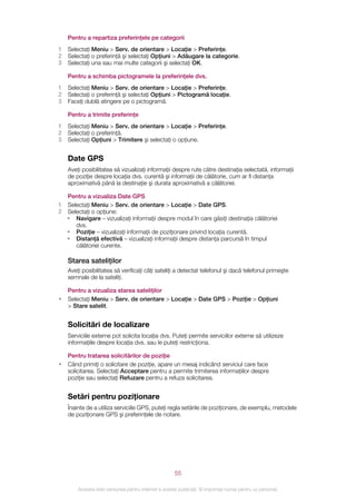 Pentru a repartiza preferinţele pe categorii
1   Selectaţi Meniu > Serv. de orientare > Locaţie > Preferinţe.
2   Selectaţi o preferinţă şi selectaţi Opţiuni > Adăugare la categorie.
3   Selectaţi una sau mai multe categorii şi selectaţi OK.

    Pentru a schimba pictogramele la preferinţele dvs.
1   Selectaţi Meniu > Serv. de orientare > Locaţie > Preferinţe.
2   Selectaţi o preferinţă şi selectaţi Opţiuni > Pictogramă locaţie.
3   Faceţi dublă atingere pe o pictogramă.

    Pentru a trimite preferinţe
1   Selectaţi Meniu > Serv. de orientare > Locaţie > Preferinţe.
2   Selectaţi o preferinţă.
3   Selectaţi Opţiuni > Trimitere şi selectaţi o opţiune.


    Date GPS
    Aveţi posibilitatea să vizualizaţi informaţii despre rute către destinaţia selectată, informaţii
    de poziţie despre locaţia dvs. curentă şi informaţii de călătorie, cum ar fi distanţa
    aproximativă până la destinaţie şi durata aproximativă a călătoriei.

  Pentru a vizualiza Date GPS
1 Selectaţi Meniu > Serv. de orientare > Locaţie > Date GPS.
2 Selectaţi o opţiune:
  • Navigare – vizualizaţi informaţii despre modul în care găsiţi destinaţia călătoriei
     dvs.
  • Poziţie – vizualizaţi informaţii de poziţionare privind locaţia curentă.
  • Distanţă efectivă – vizualizaţi informaţii despre distanţa parcursă în timpul
     călătoriei curente.

    Starea sateliţilor
    Aveţi posibilitatea să verificaţi câţi sateliţi a detectat telefonul şi dacă telefonul primeşte
    semnale de la sateliţi.

    Pentru a vizualiza starea sateliţilor
•   Selectaţi Meniu > Serv. de orientare > Locaţie > Date GPS > Poziţie > Opţiuni
    > Stare satelit.


    Solicitări de localizare
    Serviciile externe pot solicita locaţia dvs. Puteţi permite serviciilor externe să utilizeze
    informaţiile despre locaţia dvs. sau le puteţi restricţiona.

    Pentru tratarea solicitărilor de poziţie
•   Când primiţi o solicitare de poziţie, apare un mesaj indicând serviciul care face
    solicitarea. Selectaţi Acceptare pentru a permite trimiterea informaţiilor despre
    poziţie sau selectaţi Refuzare pentru a refuza solicitarea.


    Setări pentru poziţionare
    Înainte de a utiliza serviciile GPS, puteţi regla setările de poziţionare, de exemplu, metodele
    de poziţionare GPS şi preferinţele de notare.




                                                       55

        Aceasta este versiunea pentru Internet a acestei publicaţii. © Imprimaţi numai pentru uz personal.
 