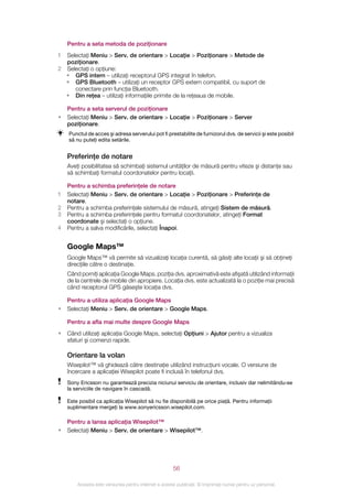 Pentru a seta metoda de poziţionare
1 Selectaţi Meniu > Serv. de orientare > Locaţie > Poziţionare > Metode de
  poziţionare.
2 Selectaţi o opţiune:
  • GPS intern – utilizaţi receptorul GPS integrat în telefon.
  • GPS Bluetooth – utilizaţi un receptor GPS extern compatibil, cu suport de
     conectare prin funcţia Bluetooth.
  • Din reţea – utilizaţi informaţiile primite de la reţeaua de mobile.

    Pentru a seta serverul de poziţionare
•   Selectaţi Meniu > Serv. de orientare > Locaţie > Poziţionare > Server
    poziţionare.
    Punctul de acces şi adresa serverului pot fi prestabilite de furnizorul dvs. de servicii şi este posibil
    să nu puteţi edita setările.


    Preferinţe de notare
    Aveţi posibilitatea să schimbaţi sistemul unităţilor de măsură pentru viteze şi distanţe sau
    să schimbaţi formatul coordonatelor pentru locaţii.

    Pentru a schimba preferinţele de notare
1   Selectaţi Meniu > Serv. de orientare > Locaţie > Poziţionare > Preferinţe de
    notare.
2   Pentru a schimba preferinţele sistemului de măsură, atingeţi Sistem de măsură.
3   Pentru a schimba preferinţele pentru formatul coordonatelor, atingeţi Format
    coordonate şi selectaţi o opţiune.
4   Pentru a salva modificările, selectaţi Înapoi.


    Google Maps™
    Google Maps™ vă permite să vizualizaţi locaţia curentă, să găsiţi alte locaţii şi să obţineţi
    direcţiile către o destinaţie.
    Când porniţi aplicaţia Google Maps, poziţia dvs. aproximativă este afişată utilizând informaţii
    de la centrele de mobile din apropiere. Locaţia dvs. este actualizată la o poziţie mai precisă
    când receptorul GPS găseşte locaţia dvs.

    Pentru a utiliza aplicaţia Google Maps
•   Selectaţi Meniu > Serv. de orientare > Google Maps.

    Pentru a afla mai multe despre Google Maps
•   Când utilizaţi aplicaţia Google Maps, selectaţi Opţiuni > Ajutor pentru a vizualiza
    sfaturi şi comenzi rapide.

    Orientare la volan
    Wisepilot™ vă ghidează către destinaţie utilizând instrucţiuni vocale. O versiune de
    încercare a aplicaţiei Wisepilot poate fi inclusă în telefonul dvs.
    Sony Ericsson nu garantează precizia niciunui serviciu de orientare, inclusiv dar nelimitându‑se
    la serviciile de navigare în cascadă.

    Este posibil ca aplicaţia Wisepilot să nu fie disponibilă pe orice piaţă. Pentru informaţii
    suplimentare mergeţi la www.sonyericsson.wisepilot.com.

    Pentru a lansa aplicaţia Wisepilot™
•   Selectaţi Meniu > Serv. de orientare > Wisepilot™.




                                                       56

        Aceasta este versiunea pentru Internet a acestei publicaţii. © Imprimaţi numai pentru uz personal.
 