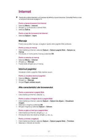 Internet
    Înainte de a utiliza Internetul, va fi necesar să definiţi un punct de acces. Consultaţi Pentru a crea
    un alt punct de acces la pagina 72.

    Pentru a lansa browserul de Internet
1   Selectaţi Meniu > Internet.
2   Atingeţi   şi introduceţi o adresă Web.
3   Selectaţi Salt la.

    Pentru a ieşi din browserul de Internet
•   Selectaţi Opţiuni > Ieşire.


    Marcaje
    Puteţi crea şi edita marcaje, ca legături rapide către paginile Web preferate.

    Pentru a crea un marcaj
1   Când răsfoiţi pe Internet, selectaţi Opţiuni > Opţiuni pagină Web > Salvare ca
    marcaj.
2   Introduceţi un nume pentru marcaj şi selectaţi OK.

    Pentru a selecta un marcaj
1   Selectaţi Meniu > Internet.
2   Atingeţi > Marcaje.
3   Faceţi dublă atingere pe un marcaj.


    Istoricul paginilor
    Vizualizaţi o listă a paginilor Web răsfoite recent.

    Pentru a vizualiza istoricul paginilor
1   Selectaţi Meniu > Internet.
2   Atingeţi > Marcaje.
3   Atingeţi Pagini vizitate recent.


    Alte caracteristici ale browserului

    Pentru a panorama o pagină Web
•   Când răsfoiţi pe Internet, selectaţi .

    Pentru a salva o imagine de la o pagină Web
1   Când răsfoiţi pe Internet, selectaţi Opţiuni > Opţiuni de afişare > Vizualizare
    imagini.
2   Selectaţi o imagine şi selectaţi OK.
3   Atingeţi imaginea şi selectaţi Opţiuni > Salvare.

    Pentru a găsi un text pe o pagină Web
1   Când răsfoiţi pe Internet, atingeţi > .
2   Introduceţi textul de căutat şi atingeţi sau               .

    Pentru a trimite o legătură
1   Când răsfoiţi pe Internet, selectaţi Opţiuni > Opţiuni pagină Web > Trimitere.
2   Selectaţi o metodă de transfer.




                                                       57

        Aceasta este versiunea pentru Internet a acestei publicaţii. © Imprimaţi numai pentru uz personal.
 