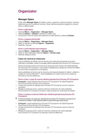 Organizator

    Manager fişiere
    Puteţi utiliza Manager fişiere din telefon, pentru a gestiona conţinutul salvat în memoria
    telefonului sau pe o cartelă de memorie. Dacă memoria este plină, ştergeţi din conţinut
    pentru a elibera spaţiu.

    Pentru a găsi fişiere
1   Selectaţi Meniu > Organizator > Manager fişiere.
2   Selectaţi Opţiuni > Căutare şi selectaţi un folder vizat.
3   Introduceţi un text de căutat care reprezintă numele fişierului şi selectaţi Căutare.

    Pentru a organiza elementele
1   Selectaţi Meniu > Organizator > Manager fişiere.
2   Găsiţi un element şi selectaţi Opţiuni > Organizare.
3   Selectaţi o opţiune.

    Pentru a sorta fişierele după categorie
1   Selectaţi Meniu > Organizator > Manager fişiere.
2   Găsiţi un fişier destinaţie şi selectaţi Opţiuni > Sortare după.
3   Selectaţi categoria dorită.

    Copie de rezervă şi restaurare
    Aveţi posibilitatea să salvaţi copii de rezervă şi să restauraţi persoanele de contact,
    calendarul, activităţile, notele şi marcajele utilizând aplicaţia Sony Ericsson PC Companion.
    Înainte de salvarea copiei de rezervă şi de restaurare este necesar să instalaţi aplicaţia
    Sony Ericsson PC Companion, care poate fi instalată de pe cartela de memorie din telefon
    sau de la www.sonyericsson.com/support.
    Aveţi posibilitatea să faceţi copii de rezervă şi să restauraţi fişierele din telefon, utilizând o
    cartelă de memorie MicroSD™. Aveţi posibilitatea să mutaţi conţinut între cartela de
    memorie şi memoria telefonului.

    Pentru a face o copie de rezervă utilizând aplicaţia Sony Ericsson PC Companion
1   Computer: Lansaţi aplicaţia Sony Ericsson PC Companion din Start/Programe/
    Sony Ericsson/Sony Ericsson PC Companion.
2   Urmaţi instrucţiunile din aplicaţia Sony Ericsson PC Companion privind modul de
    conectare.
3   Mergeţi la secţiunea pentru copie de rezervă şi restaurare din cadrul aplicaţiei
    Sony Ericsson PC Companion şi faceţi o copie de rezervă a conţinutului din telefon.

    Pentru a restaura conţinutul telefonului utilizând aplicaţia Sony Ericsson PC
    Companion
    În timpul procesului de restaurare, aplicaţia Sony Ericsson PC Companion suprascrie tot
    conţinutul din telefon. Puteţi deteriora telefonul dacă întrerupeţi acest proces.

1   Computer: Lansaţi aplicaţia Sony Ericsson PC Companion din Start/Programe/
    Sony Ericsson/Sony Ericsson PC Companion.
2   Urmaţi instrucţiunile din aplicaţia Sony Ericsson PC Companion privind modul de
    conectare.
3   Mergeţi la secţiunea pentru copie de rezervă şi restaurare din cadrul aplicaţiei
    Sony Ericsson PC Companion şi restauraţi conţinutul telefonului.




                                                       59

        Aceasta este versiunea pentru Internet a acestei publicaţii. © Imprimaţi numai pentru uz personal.
 