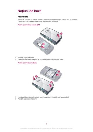 Noţiuni de bază
    Asamblare
    Înainte de a începe să utilizaţi telefonul, este necesar să inseraţi o cartelă SIM (Subscriber
    Identity Module - Modul de identitate a abonatului) şi bateria.

    Pentru a introduce cartela SIM




                                                                                   1




                                                  2




1   Scoateţi capacul bateriei.
2   Puneţi cartela SIM în suportul ei, cu contactele aurite orientate în jos.

    Pentru a introduce bateria




                                                                               1

                                    21


                                                                 22




1   Introduceţi bateria cu eticheta în sus şi conectorii îndreptaţi unul spre celălalt.
2   Puneţi la loc capacul bateriei.




                                                        6

        Aceasta este versiunea pentru Internet a acestei publicaţii. © Imprimaţi numai pentru uz personal.
 