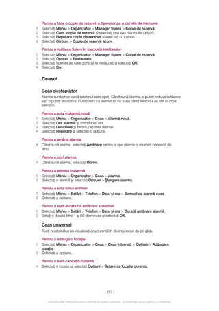 Pentru a face o copie de rezervă a fişierelor pe o cartelă de memorie
1   Selectaţi Meniu > Organizator > Manager fişiere > Copie de rezervă.
2   Selectaţi Conţ. copie de rezervă şi selectaţi una sau mai multe opţiuni.
3   Selectaţi Repetare copie de rezervă şi selectaţi o opţiune.
4   Selectaţi Opţiuni > Copie de rezervă acum.

    Pentru a restaura fişiere în memoria telefonului
1   Selectaţi Meniu > Organizator > Manager fişiere > Copie de rezervă.
2   Selectaţi Opţiuni > Restaurare.
3   Selectaţi fişierele pe care doriţi să le restauraţi şi selectaţi OK.
4   Selectaţi Da.


    Ceasul

    Ceas deşteptător
    Alarma sună chiar dacă telefonul este oprit. Când sună alarma, o puteţi reduce la tăcere
    sau o puteţi dezactiva. Puteţi seta ca alarma să nu sune când telefonul se află în mod
    silenţios.

    Pentru a seta o alarmă nouă
1   Selectaţi Meniu > Organizator > Ceas > Alarmă nouă.
2   Selectaţi Oră alarmă: şi introduceţi ora.
3   Selectaţi Descriere şi introduceţi titlul alarmei.
4   Selectaţi Repetare şi selectaţi o opţiune.

    Pentru a amâna alarma
•   Când sună alarma, selectaţi Amânare pentru a opri alarma o anumită perioadă de
    timp.

    Pentru a opri alarma
•   Când sună alarma, selectaţi Oprire.

    Pentru a elimina o alarmă
1   Selectaţi Meniu > Organizator > Ceas > Alarme.
2   Selectaţi o alarmă şi selectaţi Opţiuni > Ştergere alarmă.

    Pentru a seta tonul alarmei
1   Selectaţi Meniu > Setări > Telefon > Data şi ora > Semnal de alarmă ceas.
2   Selectaţi o opţiune.

    Pentru a seta durata de amânare a alarmei
1   Selectaţi Meniu > Setări > Telefon > Data şi ora > Durată amânare alarmă.
2   Setaţi o durată între 1 şi 60 de minute şi selectaţi OK.

    Ceas universal
    Aveţi posibilitatea să vizualizaţi ora curentă în diverse locuri de pe glob.

    Pentru a adăuga o locaţie
1   Selectaţi Meniu > Organizator > Ceas > Ceas internaţ. > Opţiuni > Adăugare
    locaţie.
2   Selectaţi o opţiune.

    Pentru a seta o locaţie curentă
•   Selectaţi o locaţie şi selectaţi Opţiuni > Setare ca locaţie curentă.




                                                       60

        Aceasta este versiunea pentru Internet a acestei publicaţii. © Imprimaţi numai pentru uz personal.
 