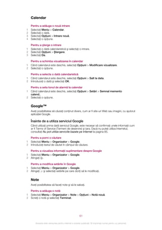 Calendar

    Pentru a adăuga o nouă intrare
1   Selectaţi Meniu > Calendar.
2   Selectaţi o dată.
3   Selectaţi Opţiuni > Intrare nouă.
4   Selectaţi o opţiune.

    Pentru a şterge o intrare
1   Selectaţi o dată calendaristică şi selectaţi o intrare.
2   Selectaţi Opţiuni > Ştergere.
3   Selectaţi Da.

    Pentru a schimba vizualizarea în calendar
1   Când calendarul este deschis, selectaţi Opţiuni > Modificare vizualizare.
2   Selectaţi o opţiune.

    Pentru a selecta o dată calendaristică
1   Când calendarul este deschis, selectaţi Opţiuni > Salt la data.
2   Introduceţi o dată şi selectaţi OK.

    Pentru a seta tonul de alarmă la calendar
1   Când calendarul este deschis, selectaţi Opţiuni > Setări > Semnal memento
    calend..
2   Selectaţi o opţiune.


    Google™
    Aveţi posibilitatea să căutaţi conţinut divers, cum ar fi site-uri Web sau imagini, cu ajutorul
    aplicaţiei Google.

    Înainte de a utiliza serviciul Google
    Când utilizaţi prima dată serviciul Google, este necesar să confirmaţi unele informaţii cum
    ar fi Terms of Service (Termeni de deservire) şi ţara. Dacă nu puteţi utiliza Internetul,
    consultaţi Nu pot utiliza serviciile bazate pe Internet la pagina 85.

    Pentru a porni o căutare
1   Selectaţi Meniu > Organizator > Google.
2   Introduceţi textul de căutat în câmpul de căutare.

    Pentru a vizualiza informaţii suplimentare despre Google
1   Selectaţi Meniu > Organizator > Google.
2   Atingeţi .

    Pentru a modifica setările în Google
1   Selectaţi Meniu > Organizator > Google.
2   Atingeţi şi selectaţi setările pe care doriţi să le modificaţi.


    Note
    Aveţi posibilitatea să faceţi note şi să le salvaţi.

    Pentru a adăuga o notă
1   Selectaţi Meniu > Organizator > Note > Opţiuni > Notă nouă.
2   Scrieţi o notă şi selectaţi Terminat.




                                                       61

        Aceasta este versiunea pentru Internet a acestei publicaţii. © Imprimaţi numai pentru uz personal.
 