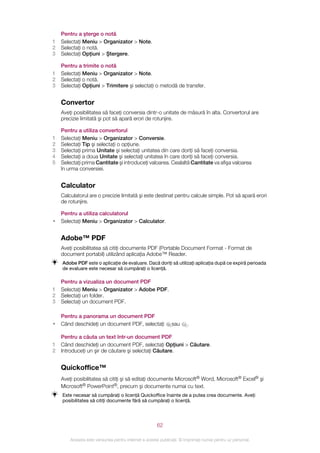 Pentru a şterge o notă
1   Selectaţi Meniu > Organizator > Note.
2   Selectaţi o notă.
3   Selectaţi Opţiuni > Ştergere.

    Pentru a trimite o notă
1   Selectaţi Meniu > Organizator > Note.
2   Selectaţi o notă.
3   Selectaţi Opţiuni > Trimitere şi selectaţi o metodă de transfer.


    Convertor
    Aveţi posibilitatea să faceţi conversia dintr-o unitate de măsură în alta. Convertorul are
    precizie limitată şi pot să apară erori de rotunjire.

    Pentru a utiliza convertorul
1   Selectaţi Meniu > Organizator > Conversie.
2   Selectaţi Tip şi selectaţi o opţiune.
3   Selectaţi prima Unitate şi selectaţi unitatea din care doriţi să faceţi conversia.
4   Selectaţi a doua Unitate şi selectaţi unitatea în care doriţi să faceţi conversia.
5   Selectaţi prima Cantitate şi introduceţi valoarea. Cealaltă Cantitate va afişa valoarea
    în urma conversiei.


    Calculator
    Calculatorul are o precizie limitată şi este destinat pentru calcule simple. Pot să apară erori
    de rotunjire.

    Pentru a utiliza calculatorul
•   Selectaţi Meniu > Organizator > Calculator.


    Adobe™ PDF
    Aveţi posibilitatea să citiţi documente PDF (Portable Document Format - Format de
    document portabil) utilizând aplicaţia Adobe™ Reader.
    Adobe PDF este o aplicaţie de evaluare. Dacă doriţi să utilizaţi aplicaţia după ce expiră perioada
    de evaluare este necesar să cumpăraţi o licenţă.

    Pentru a vizualiza un document PDF
1   Selectaţi Meniu > Organizator > Adobe PDF.
2   Selectaţi un folder.
3   Selectaţi un document PDF.

    Pentru a panorama un document PDF
•   Când deschideţi un document PDF, selectaţi                 sau     .

    Pentru a căuta un text într‑un document PDF
1   Când deschideţi un document PDF, selectaţi Opţiuni > Căutare.
2   Introduceţi un şir de căutare şi selectaţi Căutare.


    Quickoffice™
    Aveţi posibilitatea să citiţi şi să editaţi documente Microsoft® Word, Microsoft® Excel® şi
    Microsoft® PowerPoint®, precum şi documente numai cu text.
    Este necesar să cumpăraţi o licenţă Quickoffice înainte de a putea crea documente. Aveţi
    posibilitatea să citiţi documente fără să cumpăraţi o licenţă.




                                                       62

        Aceasta este versiunea pentru Internet a acestei publicaţii. © Imprimaţi numai pentru uz personal.
 