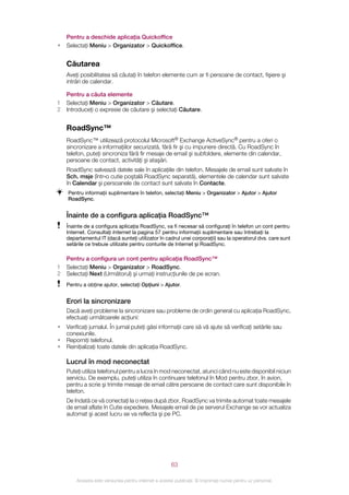Pentru a deschide aplicaţia Quickoffice
•   Selectaţi Meniu > Organizator > Quickoffice.


    Căutarea
    Aveţi posibilitatea să căutaţi în telefon elemente cum ar fi persoane de contact, fişiere şi
    intrări de calendar.

    Pentru a căuta elemente
1   Selectaţi Meniu > Organizator > Căutare.
2   Introduceţi o expresie de căutare şi selectaţi Căutare.


    RoadSync™
    RoadSync™ utilizează protocolul Microsoft® Exchange ActiveSync® pentru a oferi o
    sincronizare a informaţiilor securizată, fără fir şi cu impunere directă. Cu RoadSync în
    telefon, puteţi sincroniza fără fir mesaje de email şi subfoldere, elemente din calendar,
    persoane de contact, activităţi şi ataşări.
    RoadSync salvează datele sale în aplicaţiile din telefon. Mesajele de email sunt salvate în
    Sch. msje (într‑o cutie poştală RoadSync separată), elementele de calendar sunt salvate
    în Calendar şi persoanele de contact sunt salvate în Contacte.
    Pentru informaţii suplimentare în telefon, selectaţi Meniu > Organizator > Ajutor > Ajutor
    RoadSync.


    Înainte de a configura aplicaţia RoadSync™
    Înainte de a configura aplicaţia RoadSync, va fi necesar să configuraţi în telefon un cont pentru
    Internet. Consultaţi Internet la pagina 57 pentru informaţii suplimentare sau întrebaţi la
    departamentul IT (dacă sunteţi utilizator în cadrul unei corporaţii) sau la operatorul dvs. care sunt
    setările ce trebuie utilizate pentru conturile de Internet şi RoadSync.

    Pentru a configura un cont pentru aplicaţia RoadSync™
1   Selectaţi Meniu > Organizator > RoadSync.
2   Selectaţi Next (Următorul) şi urmaţi instrucţiunile de pe ecran.
    Pentru a obţine ajutor, selectaţi Opţiuni > Ajutor.


    Erori la sincronizare
    Dacă aveţi probleme la sincronizare sau probleme de ordin general cu aplicaţia RoadSync,
    efectuaţi următoarele acţiuni:
•   Verificaţi jurnalul. În jurnal puteţi găsi informaţii care să vă ajute să verificaţi setările sau
    conexiunile.
•   Reporniţi telefonul.
•   Reiniţializaţi toate datele din aplicaţia RoadSync.

    Lucrul în mod neconectat
    Puteţi utiliza telefonul pentru a lucra în mod neconectat, atunci când nu este disponibil niciun
    serviciu. De exemplu, puteţi utiliza în continuare telefonul în Mod pentru zbor, în avion,
    pentru a scrie şi trimite mesaje de email către persoane de contact care sunt disponibile în
    telefon.
    De îndată ce vă conectaţi la o reţea după zbor, RoadSync va trimite automat toate mesajele
    de email aflate în Cutie expediere. Mesajele email de pe serverul Exchange se vor actualiza
    automat şi acest lucru se va reflecta şi pe PC.




                                                       63

        Aceasta este versiunea pentru Internet a acestei publicaţii. © Imprimaţi numai pentru uz personal.
 