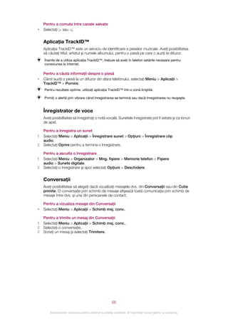 Pentru a comuta între canale salvate
•   Selectaţi sau .


    Aplicaţia TrackID™
    Aplicaţia TrackID™ este un serviciu de identificare a pieselor muzicale. Aveţi posibilitatea
    să căutaţi titlul, artistul şi numele albumului, pentru o piesă pe care o auziţi la difuzor.
    Înainte de a utiliza aplicaţia TrackID™, trebuie să aveţi în telefon setările necesare pentru
    conexiunea la Internet.

    Pentru a căuta informaţii despre o piesă
•   Când auziţi o piesă la un difuzor din afara telefonului, selectaţi Meniu > Aplicaţii >
    TrackID™ > Pornire.
    Pentru rezultate optime, utilizaţi aplicaţia TrackID™ într‑o zonă liniştită.

    Primiţi o alertă prin vibrare când înregistrarea se termină sau dacă înregistrarea nu reuşeşte.


    Înregistrator de voce
    Aveţi posibilitatea să înregistraţi o notă vocală. Sunetele înregistrate pot fi setate şi ca tonuri
    de apel.

    Pentru a înregistra un sunet
1   Selectaţi Meniu > Aplicaţii > Înregistrare sunet > Opţiuni > Înregistrare clip
    audio.
2   Selectaţi Oprire pentru a termina o înregistrare.

    Pentru a asculta o înregistrare
1   Selectaţi Meniu > Organizator > Mng. fişiere > Memorie telefon > Fişiere
    audio > Sunete digitale.
2   Selectaţi o înregistrare şi apoi selectaţi Opţiuni > Deschidere.


    Conversaţii
    Aveţi posibilitatea să alegeţi dacă vizualizaţi mesajele dvs. din Conversaţii sau din Cutie
    primite. O conversaţie prin schimb de mesaje afişează toată comunicaţia prin schimb de
    mesaje între dvs. şi una din persoanele de contact.

    Pentru a vizualiza mesaje din Conversaţii
•   Selectaţi Meniu > Aplicaţii > Schimb msj. conv..

    Pentru a trimite un mesaj din Conversaţii
1   Selectaţi Meniu > Aplicaţii > Schimb msj. conv..
2   Selectaţi o conversaţie.
3   Scrieţi un mesaj şi selectaţi Trimitere.




                                                       66

        Aceasta este versiunea pentru Internet a acestei publicaţii. © Imprimaţi numai pentru uz personal.
 