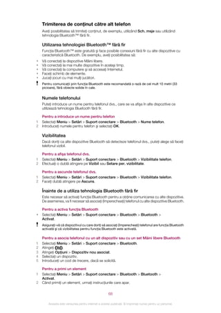 Trimiterea de conţinut către alt telefon
    Aveţi posibilitatea să trimiteţi conţinut, de exemplu, utilizând Sch. msje sau utilizând
    tehnologia Bluetooth™ fără fir.

    Utilizarea tehnologiei Bluetooth™ fără fir
    Funcţia Bluetooth™ este gratuită şi face posibile conexiuni fără fir cu alte dispozitive cu
    caracteristică Bluetooth. De exemplu, aveţi posibilitatea să:
•   Vă conectaţi la dispozitive Mâini libere.
•   Vă conectaţi la mai multe dispozitive în acelaşi timp.
•   Vă conectaţi la computere şi să accesaţi Internetul.
•   Faceţi schimb de elemente.
•   Jucaţi jocuri cu mai mulţi jucători.
    Pentru comunicaţii prin funcţia Bluetooth este recomandată o rază de cel mult 10 metri (33
    picioare), fără obiecte solide în cale.


    Numele telefonului
    Puteţi introduce un nume pentru telefonul dvs., care se va afişa în alte dispozitive ce
    utilizează tehnologia Bluetooth fără fir.

    Pentru a introduce un nume pentru telefon
1   Selectaţi Meniu > Setări > Suport conectare > Bluetooth > Nume telefon.
2   Introduceţi numele pentru telefon şi selectaţi OK.

    Vizibilitatea
    Dacă doriţi ca alte dispozitive Bluetooth să detecteze telefonul dvs., puteţi alege să faceţi
    telefonul vizibil.

    Pentru a afişa telefonul dvs.
1   Selectaţi Meniu > Setări > Suport conectare > Bluetooth > Vizibilitate telefon.
2   Efectuaţi o dublă atingere pe Vizibil sau Setare per. vizibilitate.

    Pentru a ascunde telefonul dvs.
1   Selectaţi Meniu > Setări > Suport conectare > Bluetooth > Vizibilitate telefon.
2   Faceţi dublă atingere pe Ascuns.

    Înainte de a utiliza tehnologia Bluetooth fără fir
    Este necesar să activaţi funcţia Bluetooth pentru a obţine comunicarea cu alte dispozitive.
    De asemenea, va fi necesar să asociaţi (împerecheaţi) telefonul cu alte dispozitive Bluetooth.

    Pentru a activa funcţia Bluetooth
•   Selectaţi Meniu > Setări > Suport conectare > Bluetooth > Bluetooth >
    Activat.
    Asiguraţi-vă că dispozitivul cu care doriţi să asociaţi (împerecheaţi) telefonul are funcţia Bluetooth
    activată şi că vizibilitatea pentru funcţia Bluetooth este activată.

    Pentru a asocia telefonul cu un alt dispozitiv sau cu un set Mâini libere Bluetooth
1   Selectaţi Meniu > Setări > Suport conectare > Bluetooth.
2   Atingeţi     .
3   Atingeţi Opţiuni > Dispozitiv nou asociat.
4   Selectaţi un dispozitiv.
5   Introduceţi un cod de trecere, dacă se solicită.

    Pentru a primi un element
1   Selectaţi Meniu > Setări > Suport conectare > Bluetooth > Bluetooth >
    Activat.
2   Când primiţi un element, urmaţi instrucţiunile care apar.


                                                       68

        Aceasta este versiunea pentru Internet a acestei publicaţii. © Imprimaţi numai pentru uz personal.
 