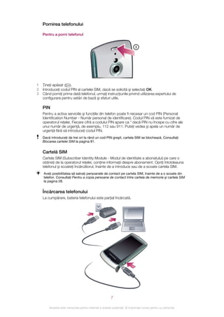 Pornirea telefonului

    Pentru a porni telefonul




1   Ţineţi apăsat     .
2   Introduceţi codul PIN al cartelei SIM, dacă se solicită şi selectaţi OK.
3   Când porniţi prima dată telefonul, urmaţi instrucţiunile privind utilizarea expertului de
    configurare pentru setări de bază şi sfaturi utile.

    PIN
    Pentru a activa serviciile şi funcţiile din telefon poate fi necesar un cod PIN (Personal
    Identification Number - Număr personal de identificare). Codul PIN vă este furnizat de
    operatorul reţelei. Fiecare cifră a codului PIN apare ca * dacă PIN nu începe cu cifre ale
    unui număr de urgenţă, de exemplu, 112 sau 911. Puteţi vedea şi apela un număr de
    urgenţă fără să introduceţi codul PIN.
    Dacă introduceţi de trei ori la rând un cod PIN greşit, cartela SIM se blochează. Consultaţi
    Blocarea cartelei SIM la pagina 81.


    Cartelă SIM
    Cartela SIM (Subscriber Identity Module - Modul de identitate a abonatului) pe care o
    obţineţi de la operatorul reţelei, conţine informaţii despre abonament. Opriţi întotdeauna
    telefonul şi scoateţi încărcătorul, înainte de a introduce sau de a scoate cartela SIM.
    Aveţi posibilitatea să salvaţi persoanele de contact pe cartela SIM, înainte de a o scoate din
    telefon. Consultaţi Pentru a copia persoane de contact între cartela de memorie şi cartela SIM
    la pagina 28.


    Încărcarea telefonului
    La cumpărare, bateria telefonului este parţial încărcată.




                                                        7

        Aceasta este versiunea pentru Internet a acestei publicaţii. © Imprimaţi numai pentru uz personal.
 