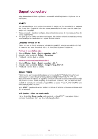 Suport conectare
    Aveţi posibilitatea să conectaţi telefonul la Internet, la alte dispozitive compatibile sau la
    computere.


    Wi-Fi™
    Prin utilizarea funcţiei Wi-Fi™ aveţi posibilitatea să aveţi acces fără fir la Internet cu telefonul
    dvs. Puteţi răsfoi pe Internet de acasă (reţele personale) sau în zone cu acces public (hot
    spots - puncte calde):
•   Reţele personale – de obicei protejate. Este solicitată o expresie de trecere sau o cheie din
    partea proprietarului.
•   Hot spots (puncte calde) – de obicei neprotejate, dar adeseori este necesar să vă conectaţi
    la serviciul operatorului înainte de a obţine acces la Internet.

    Utilizarea funcţiei Wi-Fi
    Pentru a putea să răsfoiţi pe Internet utilizând funcţia Wi-Fi, este necesar să căutaţi şi să
    vă conectaţi la o reţea disponibilă şi apoi să deschideţi browserul de Internet.

    Pentru a vă conecta la o reţea
1   Selectaţi Meniu > Setări > Suport conectare > Wi-Fi.
2   Atingeţi o reţea şi selectaţi Opţiuni > Conectare.
3   Introduceţi o cheie, dacă se solicită.

    Pentru a începe răsfoirea utilizând Wi-Fi
1   Selectaţi Meniu > Setări > Suport conectare > Wi-Fi.
2   Atingeţi o reţea şi selectaţi Opţiuni > Începere navig. Internet.
3   Introduceţi o cheie, dacă se solicită.


    Server media
    Telefonul dvs. are încorporată funcţia de server media DLNA™ (Digital Living Network
    Alliance), care vă conectează la reţeaua de reşedinţă prin intermediul Wi-Fi™. Alte
    dispozitive client din reţeaua de reşedinţă care sunt conectate la aceeaşi reţea de reşedinţă
    pot accesa, vizualiza şi reda imagini şi muzică salvate în telefonul dvs. Un dispozitiv client
    poate fi, de exemplu, un computer, un aparat foto, un aparat TV sau PLAYSTATION®3 care
    este certificat pentru DLNA™.
    Notă: Wi-Fi™ trebuie să fie activat şi telefonul trebuie să fie conectat la reţeaua de reşedinţă
    fără fir (wireless).

    Înainte de a utiliza serverul media
    Înainte de a utiliza Server media, aveţi nevoie de o reţea Wi-Fi™ în apropiere şi de un
    computer cu software client sau de un alt dispozitiv client.




                                                       71

        Aceasta este versiunea pentru Internet a acestei publicaţii. © Imprimaţi numai pentru uz personal.
 