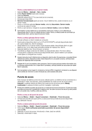 Pentru a seta telefonul ca un server media
1   Selectaţi Meniu > Aplicaţii > Serv. media.
2   Editaţi Nume telefon dacă este necesar.
3   Selectaţi Pornire.
4   Selectaţi reţeaua Wi-Fi™ la care doriţi să vă conectaţi.
5   Introduceţi cheia WEP.
6   Serverul funcţionează apare pe ecran. Acum telefonul dvs. poate funcţiona ca un
    server media.
7   Pentru a minimiza aplicaţia Server media, selectaţi Ascundere. Server media
    continuă să ruleze în fundal.
8   Pentru a opri serverul, mergeţi la vizualizarea Server media şi selectaţi Oprire.
    Schimbările numelui telefonului şi actualizările conţinutului media nu sunt reflectate pe
    dispozitivele client în timp ce rulează serverul media. Pentru a reflecta astfel de schimbări pe
    dispozitivele client, opriţi şi reporniţi serverul media.

    Pentru a utiliza aplicaţia Server media
1   Activaţi software-ul client instalat pe computer.
2   Dacă aveţi şi dispozitive client cum ar fi PLAYSTATION®3, activaţi dispozitivele client
    din cadrul reţelei dvs. fără fir (wireless).
3   Setaţi telefonul ca un server media. După căutarea reţelei, dispozitivele client vor găsi
    telefonul dvs. şi vor afişa toate serverele posibile din reţeaua dvs. fără fir.
4   Selectaţi telefonul dvs. Sony Ericsson ca server.
5   Transferaţi şi afişaţi conţinutul din telefon pe dispozitivele client. Pot trece câteva
    minute pentru a afişa tot conţinutul pe dispozitivele client, dacă în telefon sunt salvate
    multe fişiere cu fotografii sau muzică.
    Aceste instrucţiuni pot fi diferite de la un dispozitiv client la altul. De asemenea, consultaţi Ghidul
    utilizatorului pentru dispozitivul client. Dacă dispozitivul nu se poate conecta, verificaţi dacă
    reţeaua de reşedinţă este funcţională.

    Reţelele Wi-Fi pot fi accesibile şi altor persoane. Dacă vă preocupă securitatea informaţiilor dvs.
    şi utilizarea dispozitivelor într‑o reţea fără fir (wireless), verificaţi setările de securitate ale reţelei
    fără fir selectate.

    Sunt acceptate numai imagini în miniatură cu format JPEG. Imaginile în miniatură nu se afişează
    când cartela de memorie nu este introdusă sau când aceasta este plină.


    Puncte de acces
    Este necesar să definiţi puncte de acces utilizate pentru ca telefonul să se conecteze la o
    destinaţie în reţea. De exemplu, aveţi posibilitatea să creaţi puncte de acces pentru
    Internet în vederea răsfoirii pe Web şi să creaţi puncte de acces pentru Mesaj
    multimedia în vederea trimiterii şi primirii mesajelor multimedia.
    Puteţi primi setările punctelor de acces într-un mesaj de la furnizorul de servicii. O parte sau toate
    punctele de acces pot fi predefinite în telefonul dvs. de către furnizorul de servicii şi este posibil
    să nu le puteţi crea, modifica, edita sau elimina.

    Pentru a crea un alt punct de acces
1   Selectaţi Meniu > Setări > Suport conectare > Destinaţii > Punct de acces.
2   Urmaţi instrucţiunile care apar pentru a căuta automat punctele de acces disponibile
    sau definiţi‑le manual.

    Pentru a căuta automat puncte de acces
1   Selectaţi Meniu > Setări > Suport conectare > Destinaţii > Punct de acces.
2   Când apare Doriţi verificarea automată a punctelor de acces disponibile?,
    selectaţi Da.
3   Selectaţi un punct de acces. Introduceţi o cheie, dacă se solicită.
4   Selectaţi o destinaţie în reţea.




                                                       72

        Aceasta este versiunea pentru Internet a acestei publicaţii. © Imprimaţi numai pentru uz personal.
 