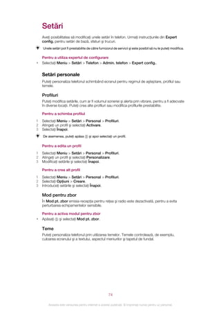 Setări
    Aveţi posibilitatea să modificaţi unele setări în telefon. Urmaţi instrucţiunile din Expert
    config. pentru setări de bază, sfaturi şi trucuri.
    Unele setări pot fi prestabilite de către furnizorul de servicii şi este posibil să nu le puteţi modifica.

    Pentru a utiliza expertul de configurare
•   Selectaţi Meniu > Setări > Telefon > Admin. telefon > Expert config..


    Setări personale
    Puteţi personaliza telefonul schimbând ecranul pentru regimul de aşteptare, profilul sau
    temele.

    Profiluri
    Puteţi modifica setările, cum ar fi volumul soneriei şi alerta prin vibrare, pentru a fi adecvate
    în diverse locaţii. Puteţi crea alte profiluri sau modifica profilurile prestabilite.

    Pentru a schimba profilul
1   Selectaţi Meniu > Setări > Personal > Profiluri.
2   Atingeţi un profil şi selectaţi Activare.
3   Selectaţi Înapoi.
    De asemenea, puteţi apăsa          şi apoi selectaţi un profil.

    Pentru a edita un profil
1   Selectaţi Meniu > Setări > Personal > Profiluri.
2   Atingeţi un profil şi selectaţi Personalizare.
3   Modificaţi setările şi selectaţi Înapoi.

    Pentru a crea alt profil
1   Selectaţi Meniu > Setări > Personal > Profiluri.
2   Selectaţi Opţiuni > Creare.
3   Introduceţi setările şi selectaţi Înapoi.

    Mod pentru zbor
    În Mod pt. zbor emisia-recepţia pentru reţea şi radio este dezactivată, pentru a evita
    perturbarea echipamentelor sensibile.

    Pentru a activa modul pentru zbor
•   Apăsaţi şi selectaţi Mod pt. zbor.

    Teme
    Puteţi personaliza telefonul prin utilizarea temelor. Temele controlează, de exemplu,
    culoarea ecranului şi a textului, aspectul meniurilor şi tapetul de fundal.




                                                       74

        Aceasta este versiunea pentru Internet a acestei publicaţii. © Imprimaţi numai pentru uz personal.
 