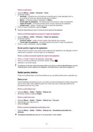 Pentru a seta teme
1 Selectaţi Meniu > Setări > Personal > Teme.
2 Schimbaţi setările:
  • Generale – vizualizaţi sau schimbaţi tema utilizată pentru toate aplicaţiile care nu
     au propriile lor teme sau descărcaţi alte teme în telefon.
  • Meniu – schimbaţi aspectul aplicaţiilor în Meniu.
  • Temă regim de aşteptare – schimbaţi aspectul ecranului în regim de aşteptare.
  • Tapet de fundal – schimbaţi fundalul pentru ecranul regimului de aşteptare.
  • Imagine apel – afişaţi o imagine pe ecran la apelurile expediate.
3 Pentru a salva modificările, selectaţi Înapoi.
    Opţiunile disponibile pot varia în funcţie de tema regimului de aşteptare.

    Pentru a schimba aspectul ecranului în regim de aşteptare
1 Selectaţi Meniu > Setări > Personal > Regim de aşteptare.
2 Schimbaţi setările:
  • Comenzi rapide – setaţi comenzi rapide către aplicaţii sau marcaje.
  • Temă regim de aşteptare – schimbaţi aspectul ecranului în regim de aşteptare.
3 Pentru a salva modificările, selectaţi Înapoi.

    Ecran pentru regimul de aşteptare
    Puteţi schimba modul în care arată ecranul regimului de aşteptare şi să adăugaţi comenzi
    rapide pentru aplicaţii în ecranul regimului de aşteptare.

    Pentru a utiliza comenzile rapide din regimul de aşteptare
1   Pentru a merge în regimul de aşteptare, apăsaţi     .
2   Pentru a accesa vizualizarea comenzilor rapide, atingeţi                 .
3   Selectaţi o comandă rapidă.
    Vizualizarea comenzilor rapide este disponibilă numai când s-a selectat Sony Ericsson ca temă
    implicită pentru ecranul regimului de aşteptare. Consultaţi Pentru a seta teme la pagina 75.


    Setări pentru telefon
    Puteţi să modificaţi data, ora şi limba telefonului sau să definiţi setări pentru aplicaţiile dvs.

    Data şi ora
    Aveţi posibilitatea să setaţi fusul orar, ora şi data curentă şi să alegeţi formatele şi separatorii
    pentru oră şi dată. Când călătoriţi peste mai multe fuse orare, puteţi lăsa telefonul să
    actualizeze automat ora şi data.

    Pentru a seta data şi ora
1   Selectaţi Meniu > Setări > Telefon > Data şi ora.
2   Modificaţi setările şi selectaţi Înapoi.

    Pentru a seta fusul orar
1   Selectaţi Meniu > Setări > Telefon > Data şi ora > Fus orar.
2   Selectaţi ţara sau regiunea dvs.
3   Selectaţi Înapoi.

    Pentru a activa actualizarea automată a orei
•   Selectaţi Meniu > Setări > Telefon > Data şi ora > Actualizare automată oră >
    Activare.
    Actualizare automată oră poate să nu fie disponibilă în toate reţelele.




                                                       75

        Aceasta este versiunea pentru Internet a acestei publicaţii. © Imprimaţi numai pentru uz personal.
 
