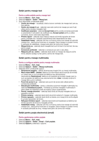 Setări pentru mesaje text

  Pentru a edita setările pentru mesaje text
1 Selectaţi Meniu > Sch. msje.
2 Selectaţi Opţiuni > Setări > Mesaj text.
3 Sunt disponibile următoarele setări:
  • Centre de mesaje – vizualizaţi o listă a tuturor centrelor de mesaje text care au
     fost definite.
  • Centru de mesaje în uz – selectaţi care este centrul de mesaje pe care îl veţi
     utiliza pentru livrarea mesajelor text.
  • Codificare caractere – selectaţi Accept total pentru a evita conversia automată
     a caracterelor în alt sistem de codificare sau Accept parţial pentru a utiliza
     conversia, atunci când este disponibilă.
  • Primire raport – selectaţi dacă reţeaua trebuie să trimită rapoarte de livrare
     pentru mesajele dvs. Această caracteristică este dependentă de reţea.
  • Valabilitate mesaj – selectaţi cât timp va încerca centrul de mesaje să retrimită
     mesajul dvs., dacă prima încercare nu reuşeşte. Dacă mesajul nu poate fi trimis
     în perioada de valabilitate, mesajul este şters de centrul de mesaje.
  • Mesaj trimis ca – selectaţi dacă mesajele text sunt trimise în format text, fax sau
     pentru pager.
  • Conexiune preferată – selectaţi o conexiune pe care o veţi utiliza.
  • Răspuns prin ac. centru – selectaţi dacă doriţi ca mesajul de răspuns să fie
     trimis utilizând acelaşi număr pentru centrul de mesaje text.

    Setări pentru mesaje multimedia

    Pentru a configura setările pentru mesaje multimedia
1   Selectaţi Meniu > Sch. msje.
2   Selectaţi Opţiuni > Setări > Mesaj multimedia.
3   Selectaţi dintre următoarele opţiuni:
    • Dimensiune imagine – definiţi dimensiunea imaginii într-un mesaj multimedia.
    • Mod creare MMS – Asistat: telefonul vă informează dacă încercaţi să trimiteţi
       un mesaj care nu va fi acceptat de telefonul sau abonamentul
       destinatarului.Restricţionat: telefonul vă împiedică să trimiteţi mesaje care nu
       sunt acceptate de telefonul sau abonamentul dvs. Liber: includeţi conţinut în
       mesaje fără a primi notificări.
    • Punct de acces în uz – selectaţi care punct de acces este utilizat pentru
       conexiunea preferată.
    • Descărcare multimedia – pentru a descărca automat mesajele multimedia noi,
       selectaţi Întotdeauna autom.. Trimiterea şi primirea mesajelor multimedia în
       afara reţelei de reşedinţă poate să implice costuri suplimentare.
    • Permit. mesaje anonime – selectaţi dacă doriţi să refuzaţi mesajele de la un
       expeditor anonim.
    • Primire reclame – selectaţi dacă doriţi să primiţi reclame în mesaje multimedia.
    • Primire rapoarte – selectaţi dacă doriţi ca starea unui mesaj trimis să fie afişată
       în jurnalul rapoartelor de livrare.
    • Refuzare trimitere raport – selectaţi dacă doriţi să împiedicaţi ca telefonul să
       trimită rapoarte de livrare la mesajele primite.
    • Valabilitate mesaj – selectaţi cât timp va încerca centrul de mesaje să retrimită
       mesajul dvs., dacă prima încercare nu reuşeşte. Dacă mesajul nu poate fi trimis
       în această perioadă de timp, mesajul este şters de centrul de mesaje.

    Setări pentru poşta electronică (email)

    Pentru gestionarea cutiilor poştale
1   Selectaţi Meniu > Sch. msje.
2   Selectaţi Opţiuni > Setări > Email > Cutii poştale.
3   Selectaţi Opţiuni şi selectaţi o opţiune.




                                                       78

        Aceasta este versiunea pentru Internet a acestei publicaţii. © Imprimaţi numai pentru uz personal.
 