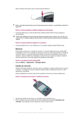 Becul indicator este aprins atunci când încărcaţi telefonul.




    Pentru informaţii suplimentare privind funcţionarea becului indicator, consultaţi Bec indicator la
    pagina 84.

    Pentru a încărca telefonul utilizând adaptorul de alimentare
•   Conectaţi telefonul la o priză de alimentare utilizând cablul USB furnizat şi adaptorul
    de alimentare.
    Puteţi utiliza telefonul în timpul încărcării. Bateria se poate încărca oricând, mai mult sau mai
    puţin de 3 ore, utilizând adaptorul de alimentare. Puteţi întrerupe încărcarea fără a se deteriora
    bateria.

    Pentru a încărca telefonul utilizând un computer
•   Conectaţi telefonul la un port USB de pe un computer utilizând cablul USB furnizat.

    Memoria
    Puteţi salva conţinut pe o cartelă de memorie, în memoria telefonului şi pe cartela SIM.
    Fotografiile şi muzica sunt salvate pe cartela de memorie, dacă este inserată o cartelă de
    memorie. Dacă nu, sau dacă este plină cartela de memorie, fotografiile şi muzica sunt
    salvate în memoria telefonului. Mesajele şi persoanele de contact sunt salvate implicit în
    memoria telefonului, dar puteţi alege să le salvaţi pe cartela SIM.

    Pentru a vizualiza memoria disponibilă
•   Selectaţi Meniu > Organizator > Manager fişiere.

    Cartela de memorie
    Telefonul acceptă cartele de memorie, pentru a adăuga un spaţiu suplimentar de stocare
    în telefon. O cartelă de memorie utilizată în telefon poate fi utilizată şi împreună cu alte
    dispozitive compatibile.
    Aveţi posibilitatea să mutaţi conţinut între cartela de memorie şi memoria telefonului.

    Pentru a introduce sau scoate o cartelă de memorie




1   Introduceţi cartela de memorie cu contactele aurite orientate în jos.
2   Pentru a elibera şi scoate cartela de memorie, apăsaţi    şi selectaţi Scoatere cart.
    memorie, apoi apăsaţi muchia cartelei de memorie spre interior.




                                                        8

        Aceasta este versiunea pentru Internet a acestei publicaţii. © Imprimaţi numai pentru uz personal.
 