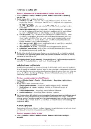 Telefonul şi cartela SIM
  Pentru a accesa setările de securitate pentru telefon şi cartela SIM
1 Selectaţi Meniu > Setări > Telefon > Admin. telefon > Securitate > Telefon şi
  cartelă SIM.
2 Puteţi selecta dintre următoarele opţiuni:
  • Solicitare cod PIN – când este activă, codul PIN este solicitat de fiecare dată
     când porniţi telefonul. Dezactivarea solicitării codului PIN poate să nu fie permisă
     de unele cartele SIM.
  • Cod PIN şi Cod PIN2 – schimbaţi codurile PIN şi PIN2. Aceste coduri pot conţine
     numai cifre.
  • Perioadă autoblocare – pentru a împiedica utilizarea neautorizată, puteţi seta
     un timp de expirare după care telefonul se blochează automat. Un telefon blocat
     nu poate fi utilizat până când nu este introdus codul de blocare corect.
  • Cod de blocare – codul de blocare este utilizat pentru a debloca telefonul. Puteţi
     schimba codul de blocare pentru a împiedica utilizarea neautorizată a telefonului.
     Codul implicit este 0000. Noul cod poate avea o lungime de patru până la opt
     caractere. Telefonul vă anunţă dacă nu este corect formatat codul de blocare.
     Păstraţi secret noul cod şi separat de telefon.
  • Bloc. la schim. cart. SIM – setaţi ca telefonul să solicite codul de blocare când
     este inserată o cartelă SIM necunoscută.
  • Blocare telefon de la dist. – activaţi sau dezactivaţi blocarea la distanţă.
  • Confirmare servicii SIM – setaţi ca telefonul să afişeze mesaje de confirmare
     când utilizaţi un serviciu din cartela SIM.
    Evitaţi utilizarea codurilor de acces similare unor numere de urgenţă, pentru a evita apelarea
    accidentală a unui număr de urgenţă. Dacă uitaţi codul PIN, codul PIN2 sau codul de blocare,
    contactaţi furnizorul de servicii.

    Opţiunea Confirmare servicii SIM este în funcţie de reţeaua dvs. Pentru informaţii suplimentare,
    consultaţi Pentru a utiliza blocarea telefonului la distanţă la pagina 82.


    Administrarea certificatelor
    Certificatele digitale trebuie utilizate dacă doriţi să vă conectaţi în mod interactiv la o bancă,
    la un alt site sau la un server la distanţă, pentru acţiuni care implică transferarea de informaţii
    confidenţiale. De asemenea, ele trebuie utilizate dacă doriţi să reduceţi riscul unor viruşi sau
    a unui alt software dăunător şi să fiţi sigur de autenticitatea software-ului atunci când
    descărcaţi şi instalaţi software.

  Pentru a accesa managementul certificatelor
1 Selectaţi Meniu > Setări > Telefon > Admin. telefon > Securitate > Administrare
  certificate.
2 Puteţi selecta dintre următoarele opţiuni:
  • Certificate de autoritate – vizualizaţi şi editaţi certificate de la o autoritate.
  • Certif. site-uri de încred. – vizualizaţi şi editaţi certificate de la un site de
     încredere.
  • Certificate personale – vizualizaţi şi editaţi certificate personale.
  • Certificate telefon – vizualizaţi şi editaţi certificate în telefon.
    Certificatele trebuie să fie utilizate corect pentru a beneficia de securitate crescută. Existenţa unui
    certificat nu oferă protecţie implicită; managerul de certificate trebuie să conţină certificate
    corecte, autentice sau de încredere, pentru a fi disponibilă o securitate crescută. Certificatele au
    o durată de acţiune limitată. Dacă ele au expirat sau nu mai sunt valabile, verificaţi data şi ora
    curentă din telefon.


    Conţinut protejat
    Selectaţi dacă furnizorii fişierelor media protejate prin drept de utilizare au permisiunea să
    urmărească transferurile şi tranzacţiile cu astfel de fişiere.

    Pentru a accesa conţinutul protejat
•   Selectaţi Meniu > Setări > Telefon > Admin. telefon > Securitate > Conţinut
    protejat.

                                                       80

        Aceasta este versiunea pentru Internet a acestei publicaţii. © Imprimaţi numai pentru uz personal.
 