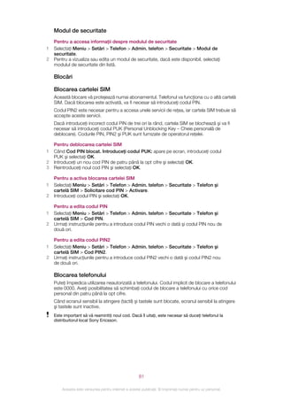 Modul de securitate
    Pentru a accesa informaţii despre modulul de securitate
1   Selectaţi Meniu > Setări > Telefon > Admin. telefon > Securitate > Modul de
    securitate.
2   Pentru a vizualiza sau edita un modul de securitate, dacă este disponibil, selectaţi
    modulul de securitate din listă.

    Blocări

    Blocarea cartelei SIM
    Această blocare vă protejează numai abonamentul. Telefonul va funcţiona cu o altă cartelă
    SIM. Dacă blocarea este activată, va fi necesar să introduceţi codul PIN.
    Codul PIN2 este necesar pentru a accesa unele servicii de reţea, iar cartela SIM trebuie să
    accepte aceste servicii.
    Dacă introduceţi incorect codul PIN de trei ori la rând, cartela SIM se blochează şi va fi
    necesar să introduceţi codul PUK (Personal Unblocking Key – Cheie personală de
    deblocare). Codurile PIN, PIN2 şi PUK sunt furnizate de operatorul reţelei.

    Pentru deblocarea cartelei SIM
1   Când Cod PIN blocat. Introduceţi codul PUK: apare pe ecran, introduceţi codul
    PUK şi selectaţi OK.
2   Introduceţi un nou cod PIN de patru până la opt cifre şi selectaţi OK.
3   Reintroduceţi noul cod PIN şi selectaţi OK.

    Pentru a activa blocarea cartelei SIM
1   Selectaţi Meniu > Setări > Telefon > Admin. telefon > Securitate > Telefon şi
    cartelă SIM > Solicitare cod PIN > Activare.
2   Introduceţi codul PIN şi selectaţi OK.

    Pentru a edita codul PIN
1   Selectaţi Meniu > Setări > Telefon > Admin. telefon > Securitate > Telefon şi
    cartelă SIM > Cod PIN.
2   Urmaţi instrucţiunile pentru a introduce codul PIN vechi o dată şi codul PIN nou de
    două ori.

    Pentru a edita codul PIN2
1   Selectaţi Meniu > Setări > Telefon > Admin. telefon > Securitate > Telefon şi
    cartelă SIM > Cod PIN2.
2   Urmaţi instrucţiunile pentru a introduce codul PIN2 vechi o dată şi codul PIN2 nou
    de două ori.

    Blocarea telefonului
    Puteţi împiedica utilizarea neautorizată a telefonului. Codul implicit de blocare a telefonului
    este 0000. Aveţi posibilitatea să schimbaţi codul de blocare a telefonului cu orice cod
    personal din patru până la opt cifre.
    Când ecranul sensibil la atingere (tactil) şi tastele sunt blocate, ecranul sensibil la atingere
    şi tastele sunt inactive.
    Este important să vă reamintiţi noul cod. Dacă îl uitaţi, este necesar să duceţi telefonul la
    distribuitorul local Sony Ericsson.




                                                       81

        Aceasta este versiunea pentru Internet a acestei publicaţii. © Imprimaţi numai pentru uz personal.
 