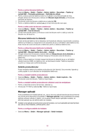 Pentru a activa blocarea telefonului
1   Selectaţi Meniu > Setări > Telefon > Admin. telefon > Securitate > Telefon şi
    cartelă SIM > Perioadă autoblocare > Definit(ă) de utilizat.
2   Pentru a bloca automat telefonul când nu îl utilizaţi o anumită perioadă de timp,
    atingeţi câmpul de introducere a textului din Blocare după (minute): şi introduceţi
    perioada de expirare.
3   Introduceţi codul de blocare a telefonului şi selectaţi OK.
4   Pentru a debloca telefonul, apăsaţi     şi urmaţi instrucţiunile care apar.

    Pentru a edita codul de blocare a telefonului
1   Selectaţi Meniu > Setări > Telefon > Admin. telefon > Securitate > Telefon şi
    cartelă SIM > Cod de blocare.
2   Urmaţi instrucţiunile pentru a introduce codul de blocare vechi o dată şi codul de
    blocare nou de două ori.

    Blocarea telefonului la distanţă
    Puteţi să blocaţi telefonul de la distanţă şi să împiedicaţi utilizarea neautorizată a acestuia,
    definind şi trimiţând un mesaj text (5-20 caractere) de pe un alt telefon către telefonul dvs.
    Aveţi nevoie de codul de blocare a telefonului pentru a debloca telefonul dvs.

    Pentru a utiliza blocarea telefonului la distanţă
1   Selectaţi Meniu > Setări > Telefon > Admin. telefon > Securitate > Telefon şi
    cartelă SIM > Blocare telefon de la dist. > Activat.
2   Atingeţi câmpul de introducere a textului aflat sub Mesaj blocare de la distanţă: şi
    definiţi conţinutul mesajului. Verificaţi mesajul şi introduceţi codul de blocare a
    telefonului.
3   Pentru a bloca telefonul, trimiteţi mesajul de blocare la distanţă de pe un alt telefon
    utilizând serviciul SMS, iar telefonul dvs. se blochează imediat. Telefonul expeditor
    va primi un mesaj care confirmă blocarea.

    Setările producătorului
    Puteţi reiniţializa telefonul la setările producătorului (din fabrică). Documentele, fişierele şi
    cutiile poştale nu sunt afectate de reiniţializările telefonului.

    Pentru a restabili setările producătorului
1   Selectaţi Meniu > Setări > Telefon > Admin. telefon > Setări implicite > Da.
2   Introduceţi codul de blocare. Telefonul reporneşte.

    Pentru a restabili setările producătorului utilizând codul de reiniţializare
1   Pentru a deschide ecranul de formare, selectaţi .
2   Introduceţi *#7780# şi selectaţi Da. Telefonul reporneşte.


    Manager aplicaţii
    Aveţi posibilitatea să instalaţi aplicaţii .sis, .sisx şi Java sau aplicaţii descărcate de pe Internet
    sau primite de la dispozitive compatibile. În Manager aplicaţii, aveţi posibilitatea să instalaţi
    aplicaţii software salvate în telefon, să vizualizaţi detalii despre aplicaţiile instalate, să
    eliminaţi aplicaţii sau să definiţi setări de instalare.
    Instalaţi numai aplicaţii provenite de la surse de încredere, cum sunt aplicaţiile semnate Symbian
    sau care au trecut testarea „verificat pentru Java”.

    Pentru a configura setările de instalare
•   Selectaţi Meniu > Setări > Manager aplicaţii > Setări instalare.




                                                       82

        Aceasta este versiunea pentru Internet a acestei publicaţii. © Imprimaţi numai pentru uz personal.
 