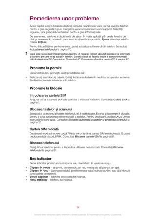 Remedierea unor probleme
    Acest capitol este în totalitate dedicat rezolvării problemelor care pot să apară la telefon.
    Pentru a găsi sugestii în plus, mergeţi la www.sonyericsson.com/support. Selectaţi
    regiunea, ţara şi modelul de telefon pentru a găsi informaţii utile.
    De asemenea, telefonul include texte de ajutor. În multe aplicaţii şi în unele ferestre de
    dialog, de exemplu, acelea în care introduceţi setări importante, Ajutor este disponibil în
    meniul Opţiuni.
    Pentru îmbunătăţirea performanţelor, puteţi actualiza software-ul din telefon. Consultaţi
    Actualizarea telefonului la pagina 70.
    Dacă este nevoie să înmânaţi telefonul pentru a fi reparat, reţineţi că puteţi pierde orice informaţii
    şi conţinut pe care le-aţi salvat în telefon. Sunteţi sfătuit să faceţi o copie a acestor informaţii
    utilizând aplicaţia PC Companion. Consultaţi PC Companion (Însoţitor pentru PC) la pagina 67.


    Probleme la pornire
    Dacă telefonul nu porneşte, aveţi posibilitatea să:
•   Reîncărcaţi sau înlocuiţi bateria. Evitaţi încărcarea bateriei în medii cu temperaturi extreme.
•   Curăţaţi contactele la baterie şi în telefon.


    Probleme la blocare

    Introducerea cartelei SIM
    Asiguraţi‑vă că o cartelă SIM este activată şi inserată în telefon. Consultaţi Cartelă SIM la
    pagina 7.

    Blocarea tastelor şi ecranului
    Este posibil ca ecranul şi tastele telefonului să fi fost blocate. Ecranul şi tastele pot fi blocate,
    pentru a evita acţionarea neintenţionată a tastelor. Pentru deblocare, apăsaţi              şi urmaţi
    instrucţiunile care apar. Consultaţi Blocarea automată a tastelor şi protecţia ecranului la
    pagina 12.

    Cartela SIM blocată
    Dacă este introdus incorect codul PIN de trei ori la rând, cartela SIM se blochează. O puteţi
    debloca utilizând codul PUK. Consultaţi Blocarea cartelei SIM la pagina 81.

    Blocarea telefonului
    Puteţi bloca telefonul pentru a împiedica utilizarea neautorizată. Consultaţi Blocarea
    telefonului la pagina 81.


    Bec indicator
    Becul indicator poate lumina staţionar sau intermitent, în verde sau roşu.
•   Clipeşte în verde – aţi primit, de exemplu, un nou mesaj sau aţi pierdut un apel.
•   Clipeşte în roşu – bateria este slabă şi este necesar să o încărcaţi curând sau să o înlocuiţi
    cu o baterie de rezervă.
•   Verde staţionar – telefonul este complet încărcat.
•   Roşu staţionar – telefonul se încarcă.




                                                       84

        Aceasta este versiunea pentru Internet a acestei publicaţii. © Imprimaţi numai pentru uz personal.
 